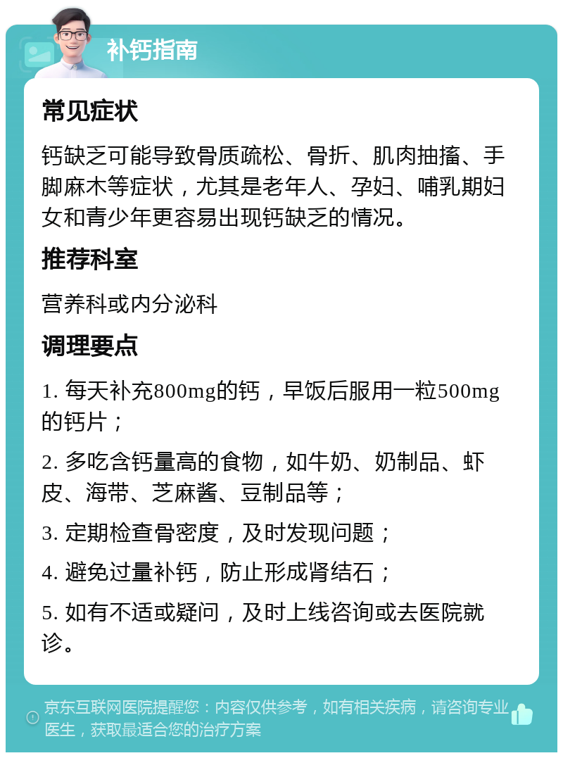 补钙指南 常见症状 钙缺乏可能导致骨质疏松、骨折、肌肉抽搐、手脚麻木等症状，尤其是老年人、孕妇、哺乳期妇女和青少年更容易出现钙缺乏的情况。 推荐科室 营养科或内分泌科 调理要点 1. 每天补充800mg的钙，早饭后服用一粒500mg的钙片； 2. 多吃含钙量高的食物，如牛奶、奶制品、虾皮、海带、芝麻酱、豆制品等； 3. 定期检查骨密度，及时发现问题； 4. 避免过量补钙，防止形成肾结石； 5. 如有不适或疑问，及时上线咨询或去医院就诊。