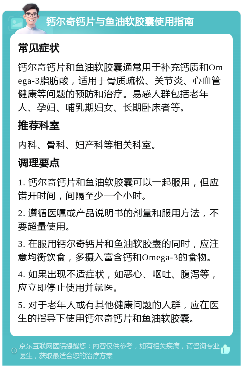 钙尔奇钙片与鱼油软胶囊使用指南 常见症状 钙尔奇钙片和鱼油软胶囊通常用于补充钙质和Omega-3脂肪酸，适用于骨质疏松、关节炎、心血管健康等问题的预防和治疗。易感人群包括老年人、孕妇、哺乳期妇女、长期卧床者等。 推荐科室 内科、骨科、妇产科等相关科室。 调理要点 1. 钙尔奇钙片和鱼油软胶囊可以一起服用，但应错开时间，间隔至少一个小时。 2. 遵循医嘱或产品说明书的剂量和服用方法，不要超量使用。 3. 在服用钙尔奇钙片和鱼油软胶囊的同时，应注意均衡饮食，多摄入富含钙和Omega-3的食物。 4. 如果出现不适症状，如恶心、呕吐、腹泻等，应立即停止使用并就医。 5. 对于老年人或有其他健康问题的人群，应在医生的指导下使用钙尔奇钙片和鱼油软胶囊。