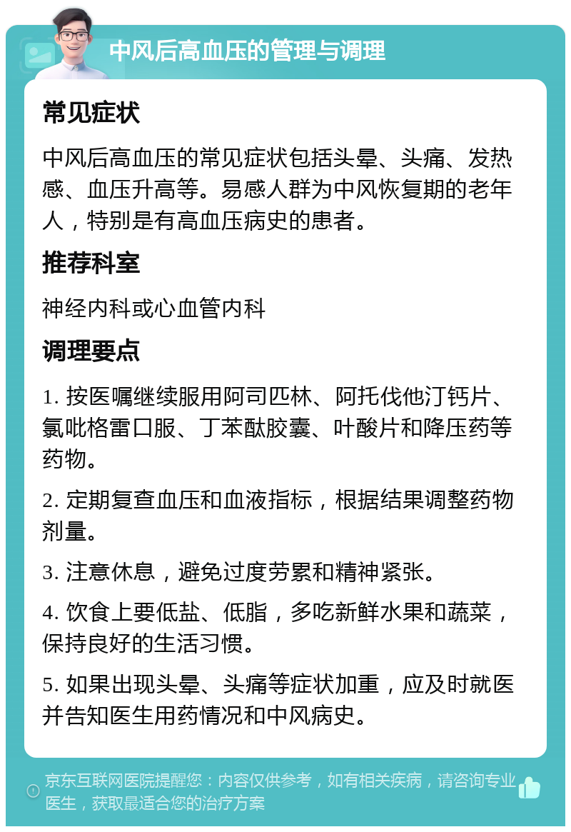 中风后高血压的管理与调理 常见症状 中风后高血压的常见症状包括头晕、头痛、发热感、血压升高等。易感人群为中风恢复期的老年人，特别是有高血压病史的患者。 推荐科室 神经内科或心血管内科 调理要点 1. 按医嘱继续服用阿司匹林、阿托伐他汀钙片、氯吡格雷口服、丁苯酞胶囊、叶酸片和降压药等药物。 2. 定期复查血压和血液指标，根据结果调整药物剂量。 3. 注意休息，避免过度劳累和精神紧张。 4. 饮食上要低盐、低脂，多吃新鲜水果和蔬菜，保持良好的生活习惯。 5. 如果出现头晕、头痛等症状加重，应及时就医并告知医生用药情况和中风病史。