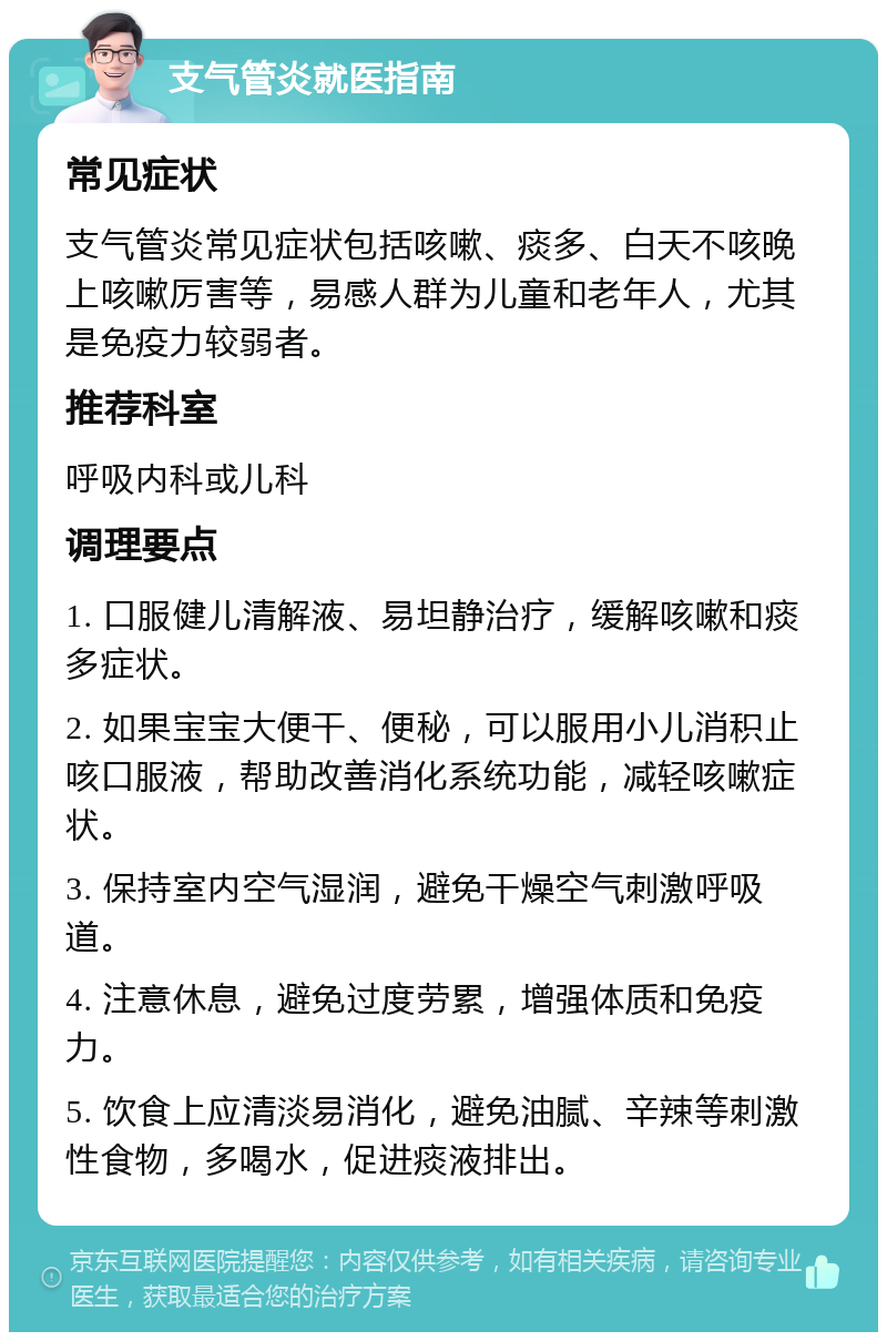 支气管炎就医指南 常见症状 支气管炎常见症状包括咳嗽、痰多、白天不咳晚上咳嗽厉害等，易感人群为儿童和老年人，尤其是免疫力较弱者。 推荐科室 呼吸内科或儿科 调理要点 1. 口服健儿清解液、易坦静治疗，缓解咳嗽和痰多症状。 2. 如果宝宝大便干、便秘，可以服用小儿消积止咳口服液，帮助改善消化系统功能，减轻咳嗽症状。 3. 保持室内空气湿润，避免干燥空气刺激呼吸道。 4. 注意休息，避免过度劳累，增强体质和免疫力。 5. 饮食上应清淡易消化，避免油腻、辛辣等刺激性食物，多喝水，促进痰液排出。