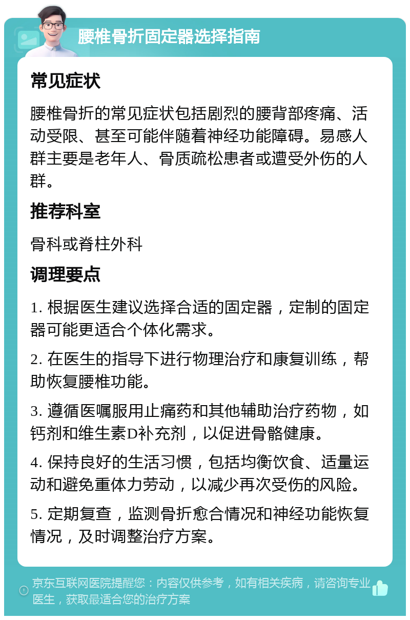 腰椎骨折固定器选择指南 常见症状 腰椎骨折的常见症状包括剧烈的腰背部疼痛、活动受限、甚至可能伴随着神经功能障碍。易感人群主要是老年人、骨质疏松患者或遭受外伤的人群。 推荐科室 骨科或脊柱外科 调理要点 1. 根据医生建议选择合适的固定器，定制的固定器可能更适合个体化需求。 2. 在医生的指导下进行物理治疗和康复训练，帮助恢复腰椎功能。 3. 遵循医嘱服用止痛药和其他辅助治疗药物，如钙剂和维生素D补充剂，以促进骨骼健康。 4. 保持良好的生活习惯，包括均衡饮食、适量运动和避免重体力劳动，以减少再次受伤的风险。 5. 定期复查，监测骨折愈合情况和神经功能恢复情况，及时调整治疗方案。