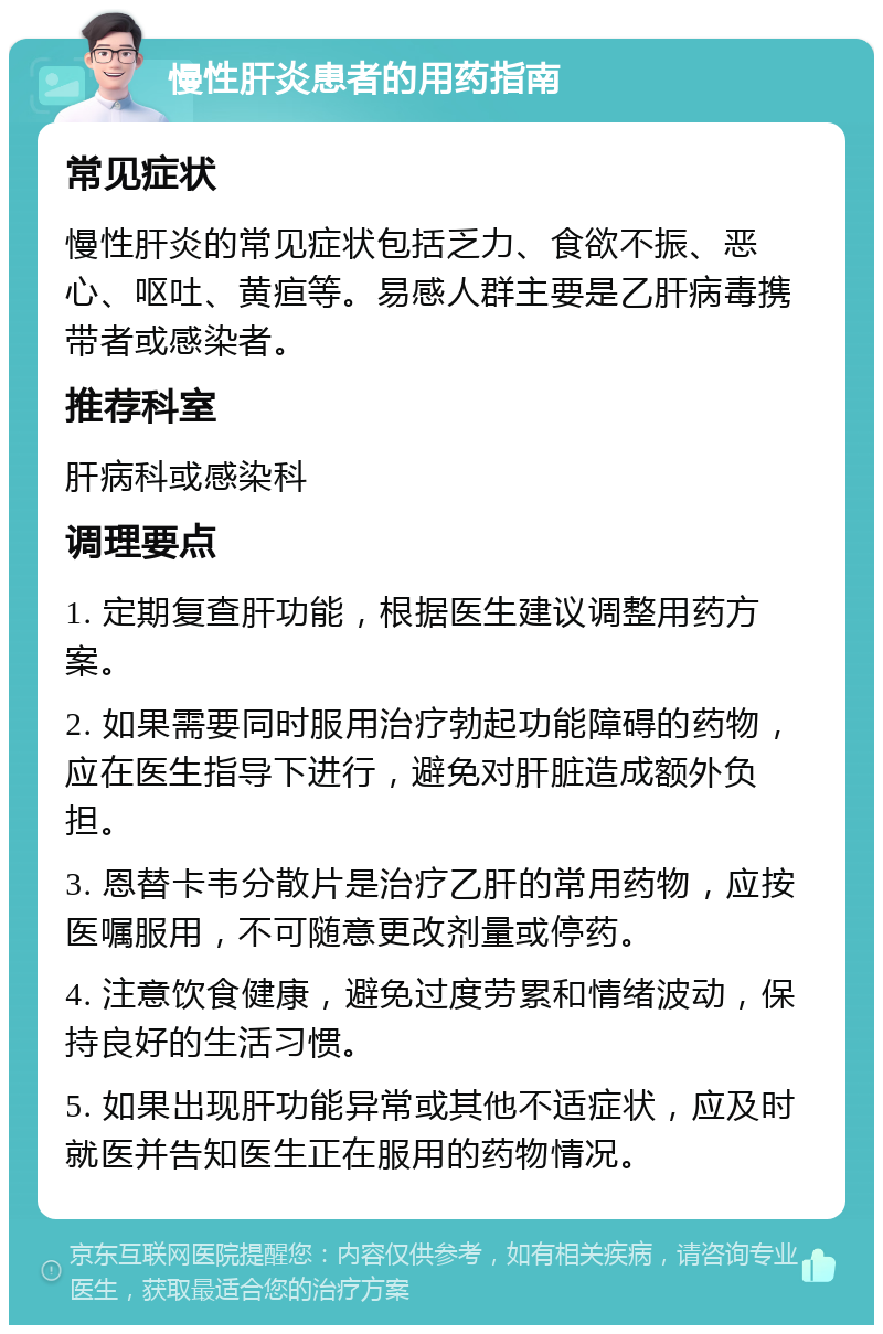 慢性肝炎患者的用药指南 常见症状 慢性肝炎的常见症状包括乏力、食欲不振、恶心、呕吐、黄疸等。易感人群主要是乙肝病毒携带者或感染者。 推荐科室 肝病科或感染科 调理要点 1. 定期复查肝功能，根据医生建议调整用药方案。 2. 如果需要同时服用治疗勃起功能障碍的药物，应在医生指导下进行，避免对肝脏造成额外负担。 3. 恩替卡韦分散片是治疗乙肝的常用药物，应按医嘱服用，不可随意更改剂量或停药。 4. 注意饮食健康，避免过度劳累和情绪波动，保持良好的生活习惯。 5. 如果出现肝功能异常或其他不适症状，应及时就医并告知医生正在服用的药物情况。