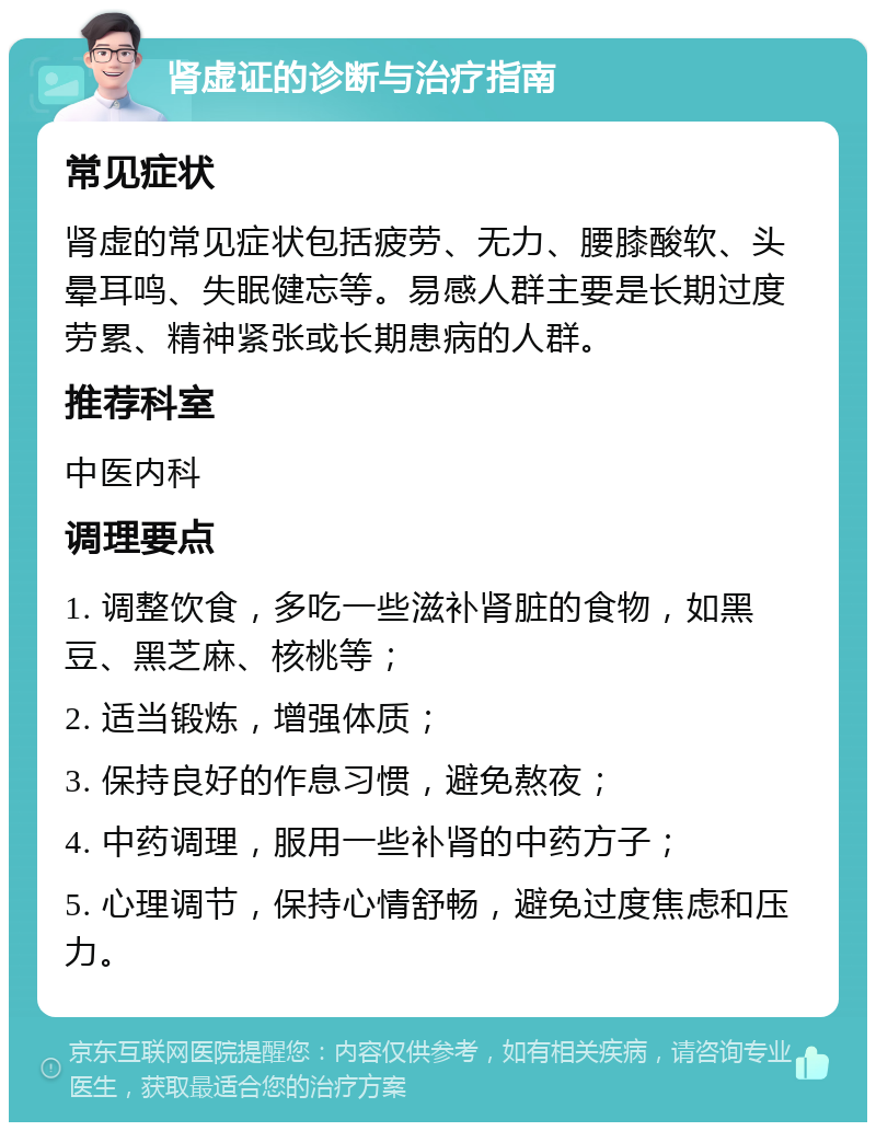 肾虚证的诊断与治疗指南 常见症状 肾虚的常见症状包括疲劳、无力、腰膝酸软、头晕耳鸣、失眠健忘等。易感人群主要是长期过度劳累、精神紧张或长期患病的人群。 推荐科室 中医内科 调理要点 1. 调整饮食，多吃一些滋补肾脏的食物，如黑豆、黑芝麻、核桃等； 2. 适当锻炼，增强体质； 3. 保持良好的作息习惯，避免熬夜； 4. 中药调理，服用一些补肾的中药方子； 5. 心理调节，保持心情舒畅，避免过度焦虑和压力。