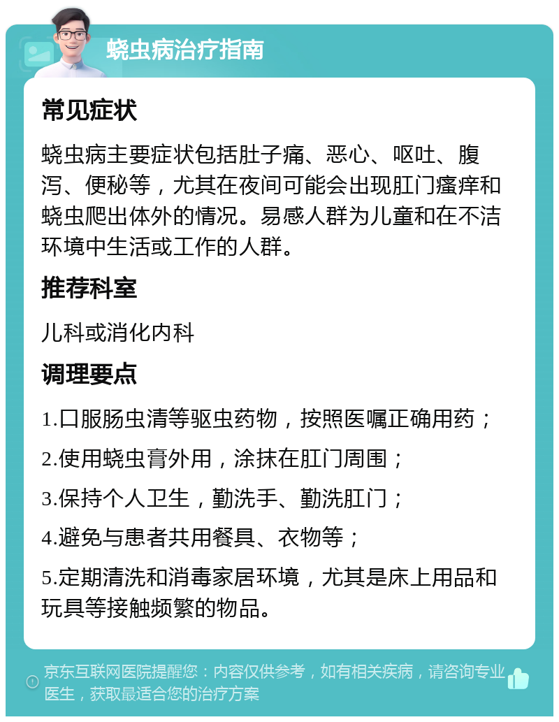 蛲虫病治疗指南 常见症状 蛲虫病主要症状包括肚子痛、恶心、呕吐、腹泻、便秘等，尤其在夜间可能会出现肛门瘙痒和蛲虫爬出体外的情况。易感人群为儿童和在不洁环境中生活或工作的人群。 推荐科室 儿科或消化内科 调理要点 1.口服肠虫清等驱虫药物，按照医嘱正确用药； 2.使用蛲虫膏外用，涂抹在肛门周围； 3.保持个人卫生，勤洗手、勤洗肛门； 4.避免与患者共用餐具、衣物等； 5.定期清洗和消毒家居环境，尤其是床上用品和玩具等接触频繁的物品。