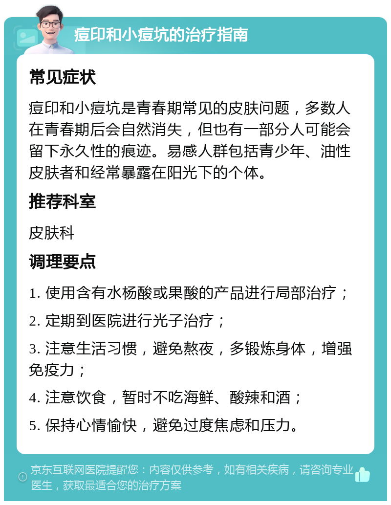 痘印和小痘坑的治疗指南 常见症状 痘印和小痘坑是青春期常见的皮肤问题，多数人在青春期后会自然消失，但也有一部分人可能会留下永久性的痕迹。易感人群包括青少年、油性皮肤者和经常暴露在阳光下的个体。 推荐科室 皮肤科 调理要点 1. 使用含有水杨酸或果酸的产品进行局部治疗； 2. 定期到医院进行光子治疗； 3. 注意生活习惯，避免熬夜，多锻炼身体，增强免疫力； 4. 注意饮食，暂时不吃海鲜、酸辣和酒； 5. 保持心情愉快，避免过度焦虑和压力。