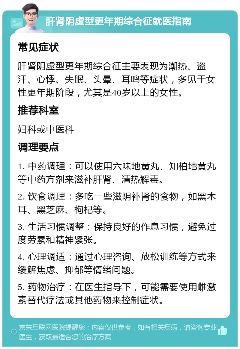 肝肾阴虚型更年期综合征就医指南 常见症状 肝肾阴虚型更年期综合征主要表现为潮热、盗汗、心悸、失眠、头晕、耳鸣等症状，多见于女性更年期阶段，尤其是40岁以上的女性。 推荐科室 妇科或中医科 调理要点 1. 中药调理：可以使用六味地黄丸、知柏地黄丸等中药方剂来滋补肝肾、清热解毒。 2. 饮食调理：多吃一些滋阴补肾的食物，如黑木耳、黑芝麻、枸杞等。 3. 生活习惯调整：保持良好的作息习惯，避免过度劳累和精神紧张。 4. 心理调适：通过心理咨询、放松训练等方式来缓解焦虑、抑郁等情绪问题。 5. 药物治疗：在医生指导下，可能需要使用雌激素替代疗法或其他药物来控制症状。