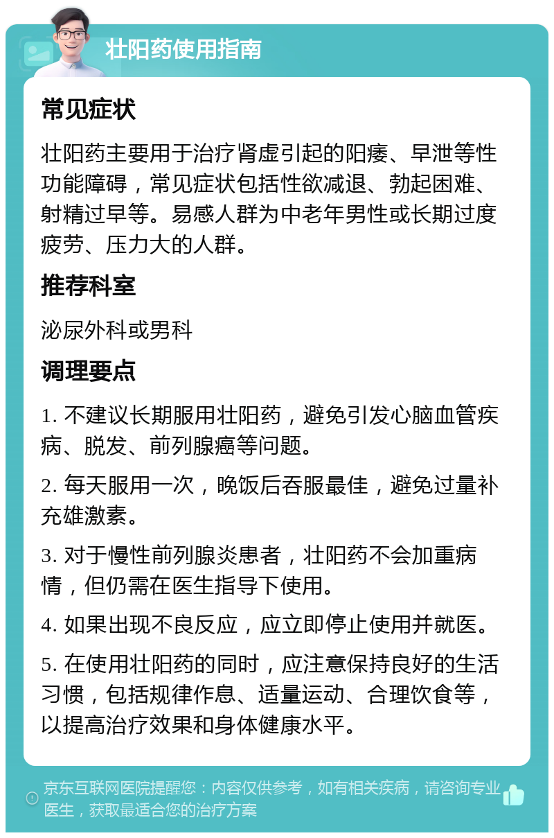 壮阳药使用指南 常见症状 壮阳药主要用于治疗肾虚引起的阳痿、早泄等性功能障碍，常见症状包括性欲减退、勃起困难、射精过早等。易感人群为中老年男性或长期过度疲劳、压力大的人群。 推荐科室 泌尿外科或男科 调理要点 1. 不建议长期服用壮阳药，避免引发心脑血管疾病、脱发、前列腺癌等问题。 2. 每天服用一次，晚饭后吞服最佳，避免过量补充雄激素。 3. 对于慢性前列腺炎患者，壮阳药不会加重病情，但仍需在医生指导下使用。 4. 如果出现不良反应，应立即停止使用并就医。 5. 在使用壮阳药的同时，应注意保持良好的生活习惯，包括规律作息、适量运动、合理饮食等，以提高治疗效果和身体健康水平。