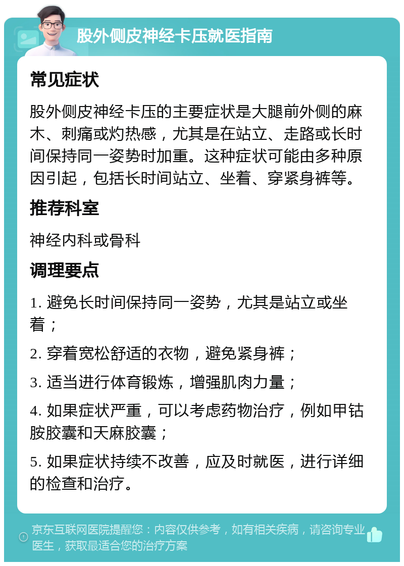 股外侧皮神经卡压就医指南 常见症状 股外侧皮神经卡压的主要症状是大腿前外侧的麻木、刺痛或灼热感，尤其是在站立、走路或长时间保持同一姿势时加重。这种症状可能由多种原因引起，包括长时间站立、坐着、穿紧身裤等。 推荐科室 神经内科或骨科 调理要点 1. 避免长时间保持同一姿势，尤其是站立或坐着； 2. 穿着宽松舒适的衣物，避免紧身裤； 3. 适当进行体育锻炼，增强肌肉力量； 4. 如果症状严重，可以考虑药物治疗，例如甲钴胺胶囊和天麻胶囊； 5. 如果症状持续不改善，应及时就医，进行详细的检查和治疗。