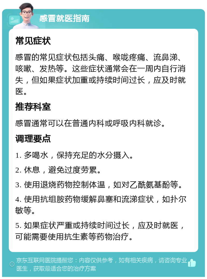 感冒就医指南 常见症状 感冒的常见症状包括头痛、喉咙疼痛、流鼻涕、咳嗽、发热等。这些症状通常会在一周内自行消失，但如果症状加重或持续时间过长，应及时就医。 推荐科室 感冒通常可以在普通内科或呼吸内科就诊。 调理要点 1. 多喝水，保持充足的水分摄入。 2. 休息，避免过度劳累。 3. 使用退烧药物控制体温，如对乙酰氨基酚等。 4. 使用抗组胺药物缓解鼻塞和流涕症状，如扑尔敏等。 5. 如果症状严重或持续时间过长，应及时就医，可能需要使用抗生素等药物治疗。