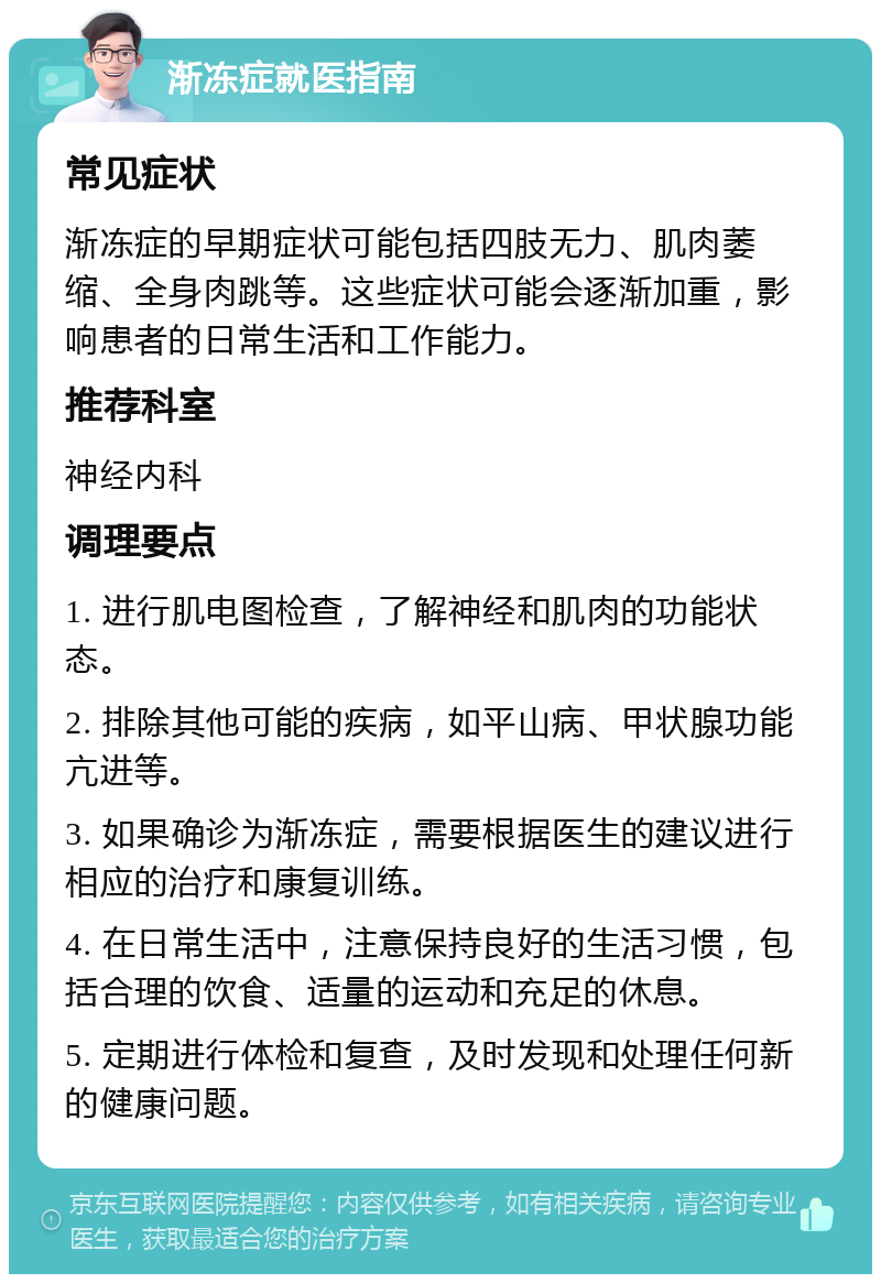 渐冻症就医指南 常见症状 渐冻症的早期症状可能包括四肢无力、肌肉萎缩、全身肉跳等。这些症状可能会逐渐加重，影响患者的日常生活和工作能力。 推荐科室 神经内科 调理要点 1. 进行肌电图检查，了解神经和肌肉的功能状态。 2. 排除其他可能的疾病，如平山病、甲状腺功能亢进等。 3. 如果确诊为渐冻症，需要根据医生的建议进行相应的治疗和康复训练。 4. 在日常生活中，注意保持良好的生活习惯，包括合理的饮食、适量的运动和充足的休息。 5. 定期进行体检和复查，及时发现和处理任何新的健康问题。