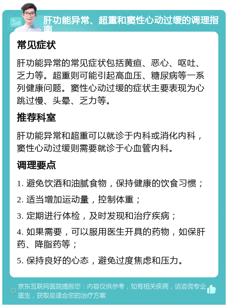 肝功能异常、超重和窦性心动过缓的调理指南 常见症状 肝功能异常的常见症状包括黄疸、恶心、呕吐、乏力等。超重则可能引起高血压、糖尿病等一系列健康问题。窦性心动过缓的症状主要表现为心跳过慢、头晕、乏力等。 推荐科室 肝功能异常和超重可以就诊于内科或消化内科，窦性心动过缓则需要就诊于心血管内科。 调理要点 1. 避免饮酒和油腻食物，保持健康的饮食习惯； 2. 适当增加运动量，控制体重； 3. 定期进行体检，及时发现和治疗疾病； 4. 如果需要，可以服用医生开具的药物，如保肝药、降脂药等； 5. 保持良好的心态，避免过度焦虑和压力。