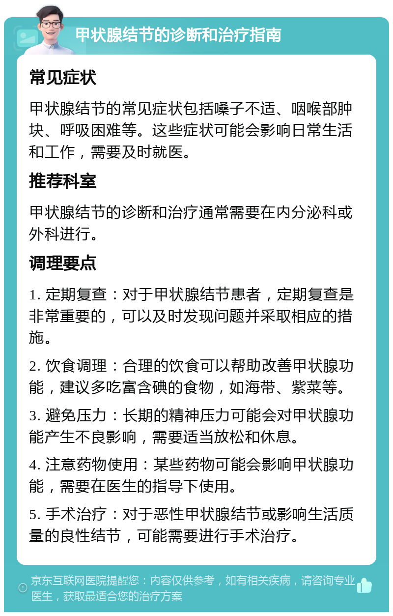 甲状腺结节的诊断和治疗指南 常见症状 甲状腺结节的常见症状包括嗓子不适、咽喉部肿块、呼吸困难等。这些症状可能会影响日常生活和工作，需要及时就医。 推荐科室 甲状腺结节的诊断和治疗通常需要在内分泌科或外科进行。 调理要点 1. 定期复查：对于甲状腺结节患者，定期复查是非常重要的，可以及时发现问题并采取相应的措施。 2. 饮食调理：合理的饮食可以帮助改善甲状腺功能，建议多吃富含碘的食物，如海带、紫菜等。 3. 避免压力：长期的精神压力可能会对甲状腺功能产生不良影响，需要适当放松和休息。 4. 注意药物使用：某些药物可能会影响甲状腺功能，需要在医生的指导下使用。 5. 手术治疗：对于恶性甲状腺结节或影响生活质量的良性结节，可能需要进行手术治疗。