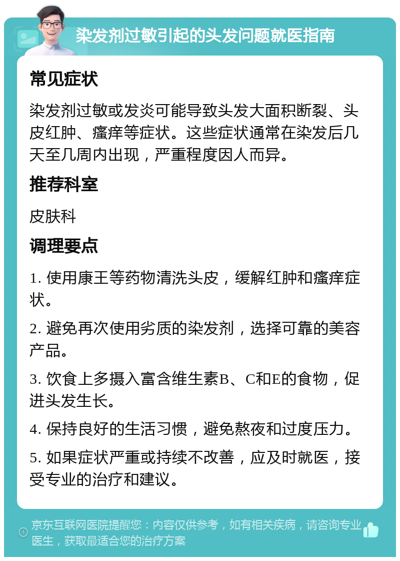 染发剂过敏引起的头发问题就医指南 常见症状 染发剂过敏或发炎可能导致头发大面积断裂、头皮红肿、瘙痒等症状。这些症状通常在染发后几天至几周内出现，严重程度因人而异。 推荐科室 皮肤科 调理要点 1. 使用康王等药物清洗头皮，缓解红肿和瘙痒症状。 2. 避免再次使用劣质的染发剂，选择可靠的美容产品。 3. 饮食上多摄入富含维生素B、C和E的食物，促进头发生长。 4. 保持良好的生活习惯，避免熬夜和过度压力。 5. 如果症状严重或持续不改善，应及时就医，接受专业的治疗和建议。