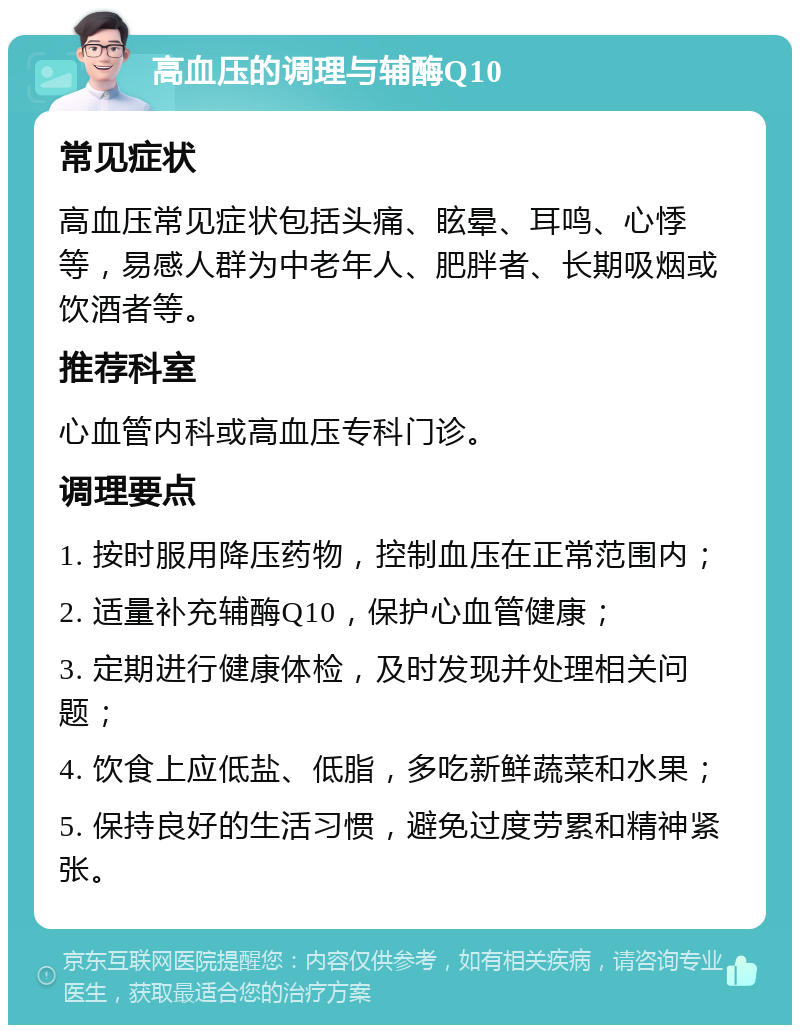 高血压的调理与辅酶Q10 常见症状 高血压常见症状包括头痛、眩晕、耳鸣、心悸等，易感人群为中老年人、肥胖者、长期吸烟或饮酒者等。 推荐科室 心血管内科或高血压专科门诊。 调理要点 1. 按时服用降压药物，控制血压在正常范围内； 2. 适量补充辅酶Q10，保护心血管健康； 3. 定期进行健康体检，及时发现并处理相关问题； 4. 饮食上应低盐、低脂，多吃新鲜蔬菜和水果； 5. 保持良好的生活习惯，避免过度劳累和精神紧张。