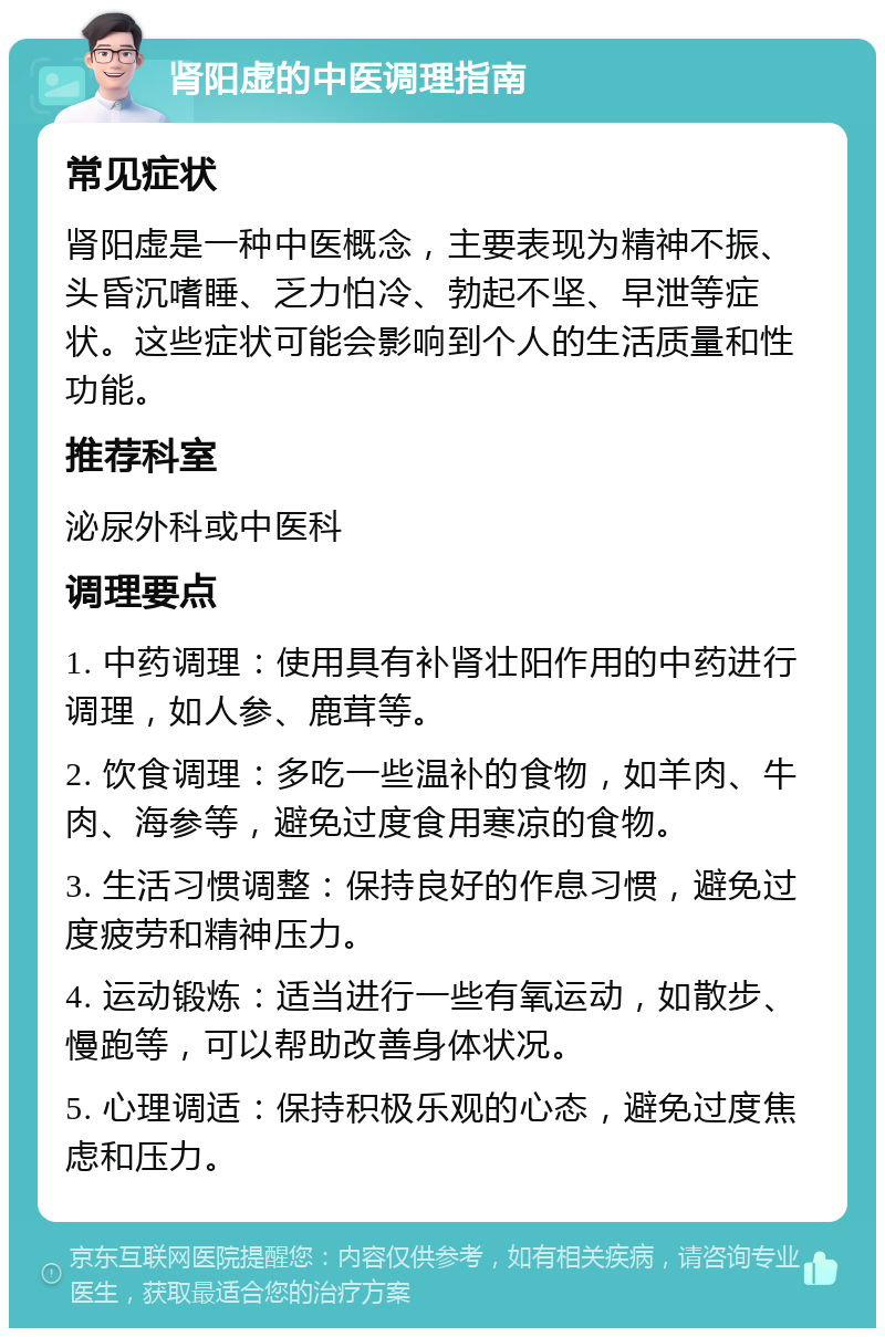 肾阳虚的中医调理指南 常见症状 肾阳虚是一种中医概念，主要表现为精神不振、头昏沉嗜睡、乏力怕冷、勃起不坚、早泄等症状。这些症状可能会影响到个人的生活质量和性功能。 推荐科室 泌尿外科或中医科 调理要点 1. 中药调理：使用具有补肾壮阳作用的中药进行调理，如人参、鹿茸等。 2. 饮食调理：多吃一些温补的食物，如羊肉、牛肉、海参等，避免过度食用寒凉的食物。 3. 生活习惯调整：保持良好的作息习惯，避免过度疲劳和精神压力。 4. 运动锻炼：适当进行一些有氧运动，如散步、慢跑等，可以帮助改善身体状况。 5. 心理调适：保持积极乐观的心态，避免过度焦虑和压力。