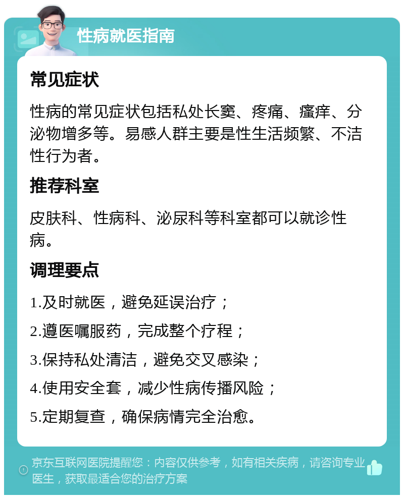 性病就医指南 常见症状 性病的常见症状包括私处长窦、疼痛、瘙痒、分泌物增多等。易感人群主要是性生活频繁、不洁性行为者。 推荐科室 皮肤科、性病科、泌尿科等科室都可以就诊性病。 调理要点 1.及时就医，避免延误治疗； 2.遵医嘱服药，完成整个疗程； 3.保持私处清洁，避免交叉感染； 4.使用安全套，减少性病传播风险； 5.定期复查，确保病情完全治愈。