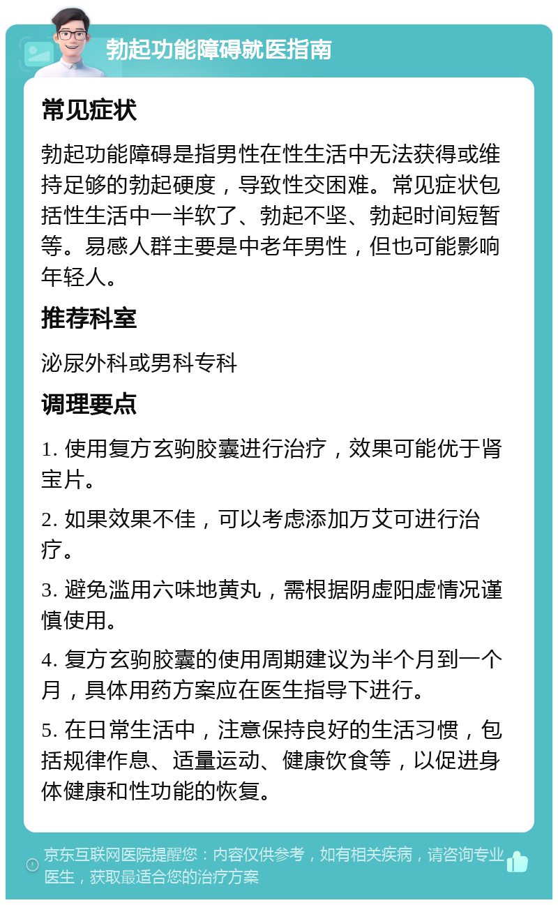 勃起功能障碍就医指南 常见症状 勃起功能障碍是指男性在性生活中无法获得或维持足够的勃起硬度，导致性交困难。常见症状包括性生活中一半软了、勃起不坚、勃起时间短暂等。易感人群主要是中老年男性，但也可能影响年轻人。 推荐科室 泌尿外科或男科专科 调理要点 1. 使用复方玄驹胶囊进行治疗，效果可能优于肾宝片。 2. 如果效果不佳，可以考虑添加万艾可进行治疗。 3. 避免滥用六味地黄丸，需根据阴虚阳虚情况谨慎使用。 4. 复方玄驹胶囊的使用周期建议为半个月到一个月，具体用药方案应在医生指导下进行。 5. 在日常生活中，注意保持良好的生活习惯，包括规律作息、适量运动、健康饮食等，以促进身体健康和性功能的恢复。