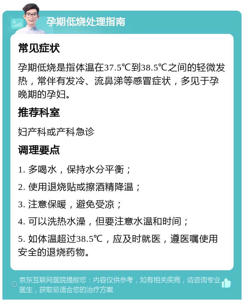 孕期低烧处理指南 常见症状 孕期低烧是指体温在37.5℃到38.5℃之间的轻微发热，常伴有发冷、流鼻涕等感冒症状，多见于孕晚期的孕妇。 推荐科室 妇产科或产科急诊 调理要点 1. 多喝水，保持水分平衡； 2. 使用退烧贴或擦酒精降温； 3. 注意保暖，避免受凉； 4. 可以洗热水澡，但要注意水温和时间； 5. 如体温超过38.5℃，应及时就医，遵医嘱使用安全的退烧药物。