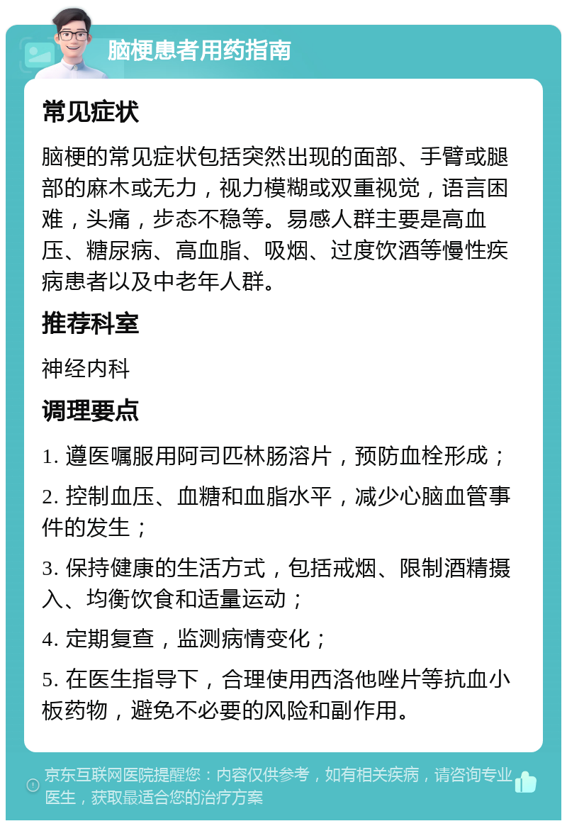 脑梗患者用药指南 常见症状 脑梗的常见症状包括突然出现的面部、手臂或腿部的麻木或无力，视力模糊或双重视觉，语言困难，头痛，步态不稳等。易感人群主要是高血压、糖尿病、高血脂、吸烟、过度饮酒等慢性疾病患者以及中老年人群。 推荐科室 神经内科 调理要点 1. 遵医嘱服用阿司匹林肠溶片，预防血栓形成； 2. 控制血压、血糖和血脂水平，减少心脑血管事件的发生； 3. 保持健康的生活方式，包括戒烟、限制酒精摄入、均衡饮食和适量运动； 4. 定期复查，监测病情变化； 5. 在医生指导下，合理使用西洛他唑片等抗血小板药物，避免不必要的风险和副作用。