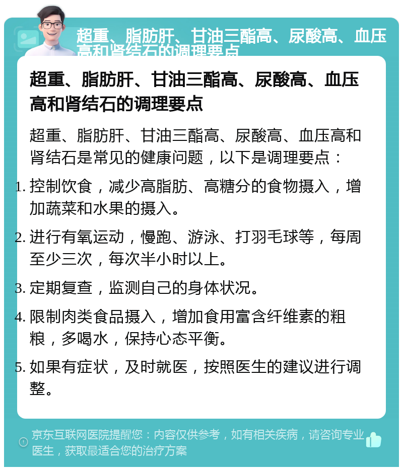 超重、脂肪肝、甘油三酯高、尿酸高、血压高和肾结石的调理要点 超重、脂肪肝、甘油三酯高、尿酸高、血压高和肾结石的调理要点 超重、脂肪肝、甘油三酯高、尿酸高、血压高和肾结石是常见的健康问题，以下是调理要点： 控制饮食，减少高脂肪、高糖分的食物摄入，增加蔬菜和水果的摄入。 进行有氧运动，慢跑、游泳、打羽毛球等，每周至少三次，每次半小时以上。 定期复查，监测自己的身体状况。 限制肉类食品摄入，增加食用富含纤维素的粗粮，多喝水，保持心态平衡。 如果有症状，及时就医，按照医生的建议进行调整。