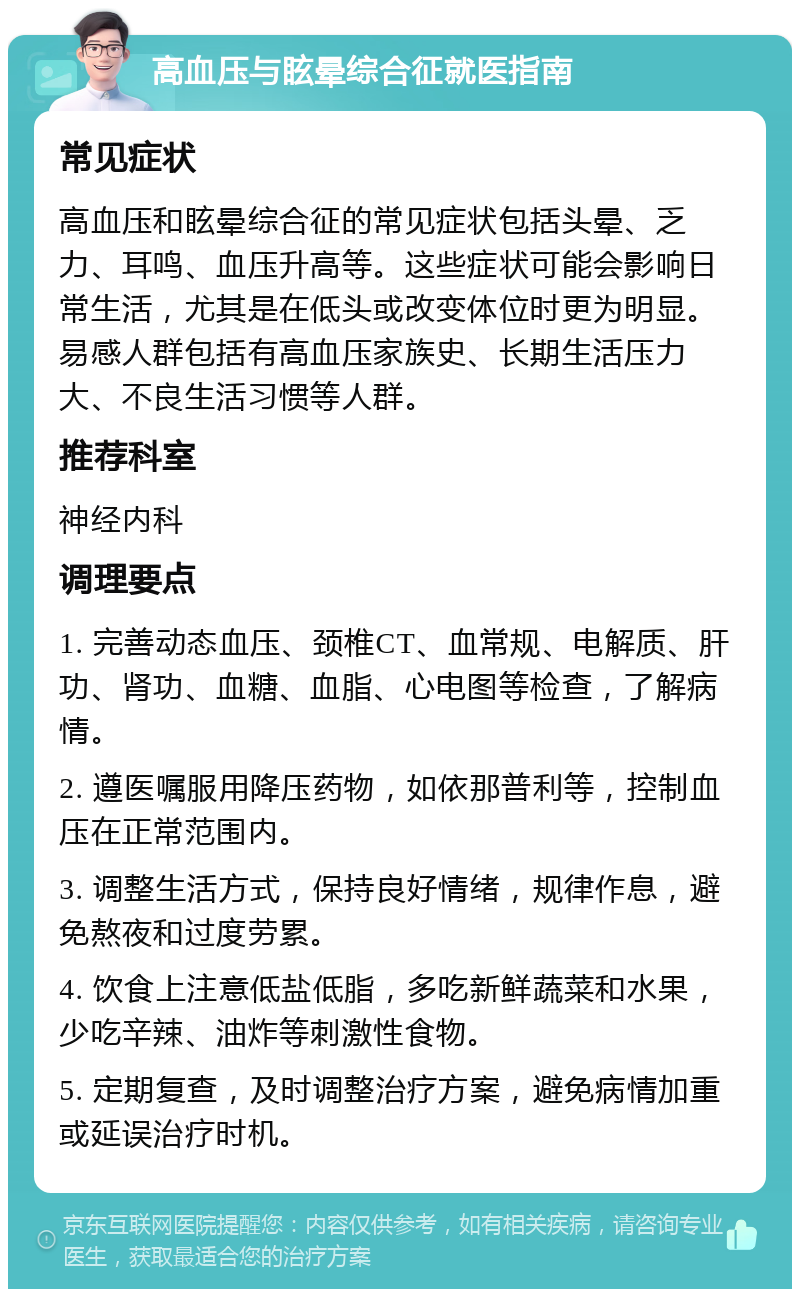 高血压与眩晕综合征就医指南 常见症状 高血压和眩晕综合征的常见症状包括头晕、乏力、耳鸣、血压升高等。这些症状可能会影响日常生活，尤其是在低头或改变体位时更为明显。易感人群包括有高血压家族史、长期生活压力大、不良生活习惯等人群。 推荐科室 神经内科 调理要点 1. 完善动态血压、颈椎CT、血常规、电解质、肝功、肾功、血糖、血脂、心电图等检查，了解病情。 2. 遵医嘱服用降压药物，如依那普利等，控制血压在正常范围内。 3. 调整生活方式，保持良好情绪，规律作息，避免熬夜和过度劳累。 4. 饮食上注意低盐低脂，多吃新鲜蔬菜和水果，少吃辛辣、油炸等刺激性食物。 5. 定期复查，及时调整治疗方案，避免病情加重或延误治疗时机。