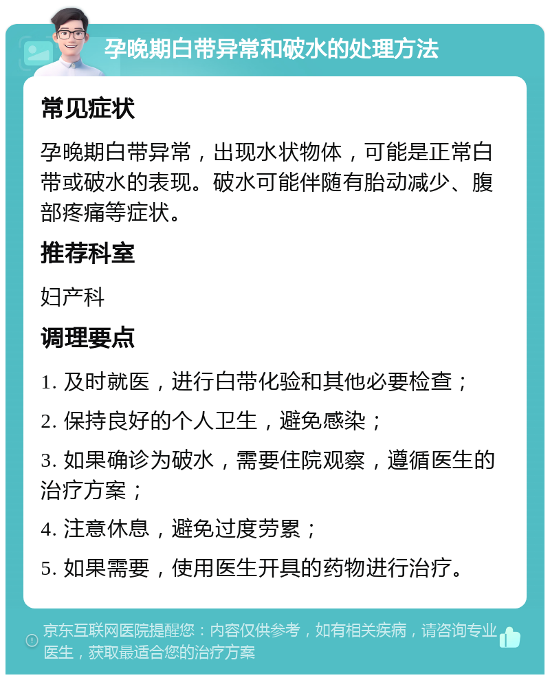 孕晚期白带异常和破水的处理方法 常见症状 孕晚期白带异常，出现水状物体，可能是正常白带或破水的表现。破水可能伴随有胎动减少、腹部疼痛等症状。 推荐科室 妇产科 调理要点 1. 及时就医，进行白带化验和其他必要检查； 2. 保持良好的个人卫生，避免感染； 3. 如果确诊为破水，需要住院观察，遵循医生的治疗方案； 4. 注意休息，避免过度劳累； 5. 如果需要，使用医生开具的药物进行治疗。