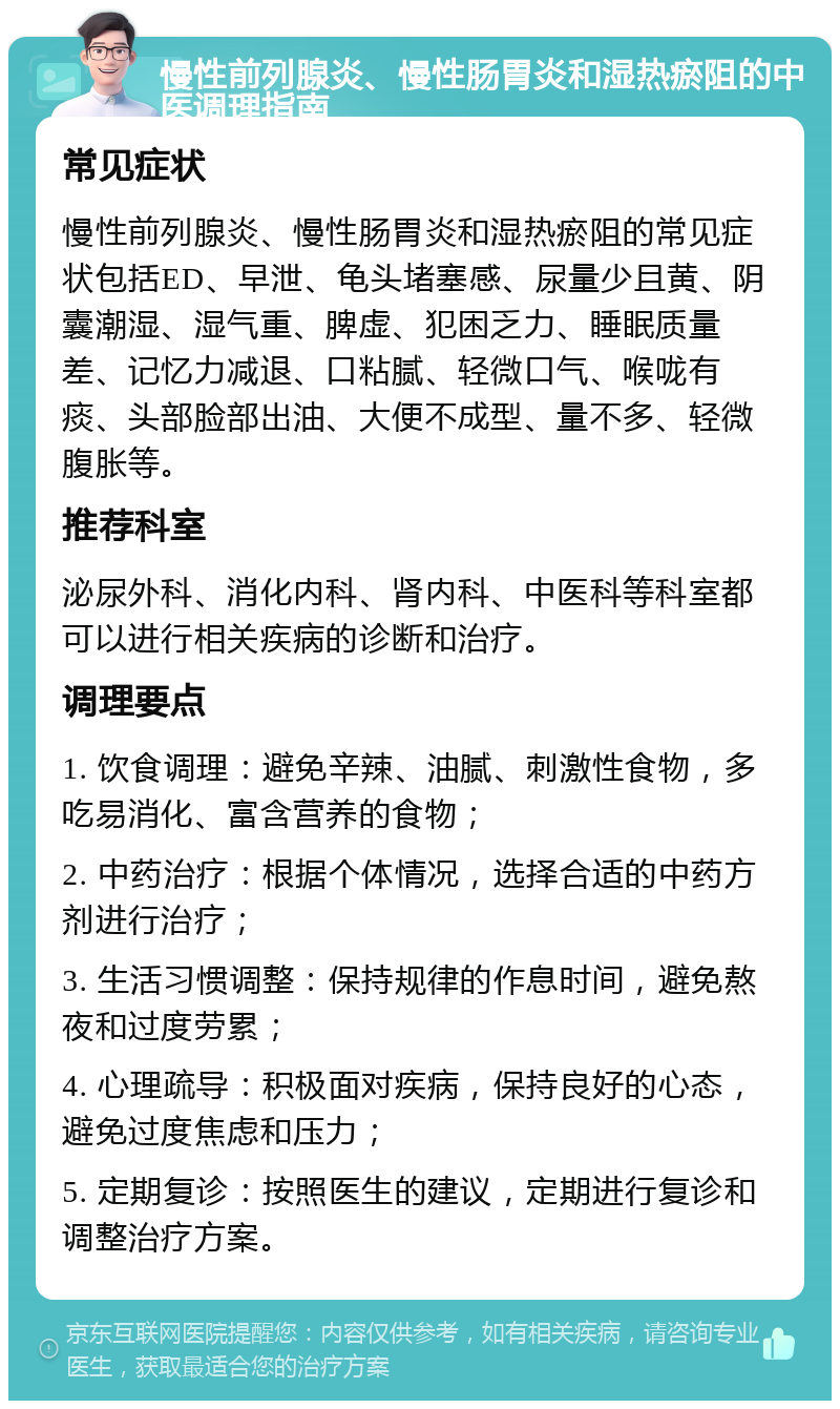 慢性前列腺炎、慢性肠胃炎和湿热瘀阻的中医调理指南 常见症状 慢性前列腺炎、慢性肠胃炎和湿热瘀阻的常见症状包括ED、早泄、龟头堵塞感、尿量少且黄、阴囊潮湿、湿气重、脾虚、犯困乏力、睡眠质量差、记忆力减退、口粘腻、轻微口气、喉咙有痰、头部脸部出油、大便不成型、量不多、轻微腹胀等。 推荐科室 泌尿外科、消化内科、肾内科、中医科等科室都可以进行相关疾病的诊断和治疗。 调理要点 1. 饮食调理：避免辛辣、油腻、刺激性食物，多吃易消化、富含营养的食物； 2. 中药治疗：根据个体情况，选择合适的中药方剂进行治疗； 3. 生活习惯调整：保持规律的作息时间，避免熬夜和过度劳累； 4. 心理疏导：积极面对疾病，保持良好的心态，避免过度焦虑和压力； 5. 定期复诊：按照医生的建议，定期进行复诊和调整治疗方案。