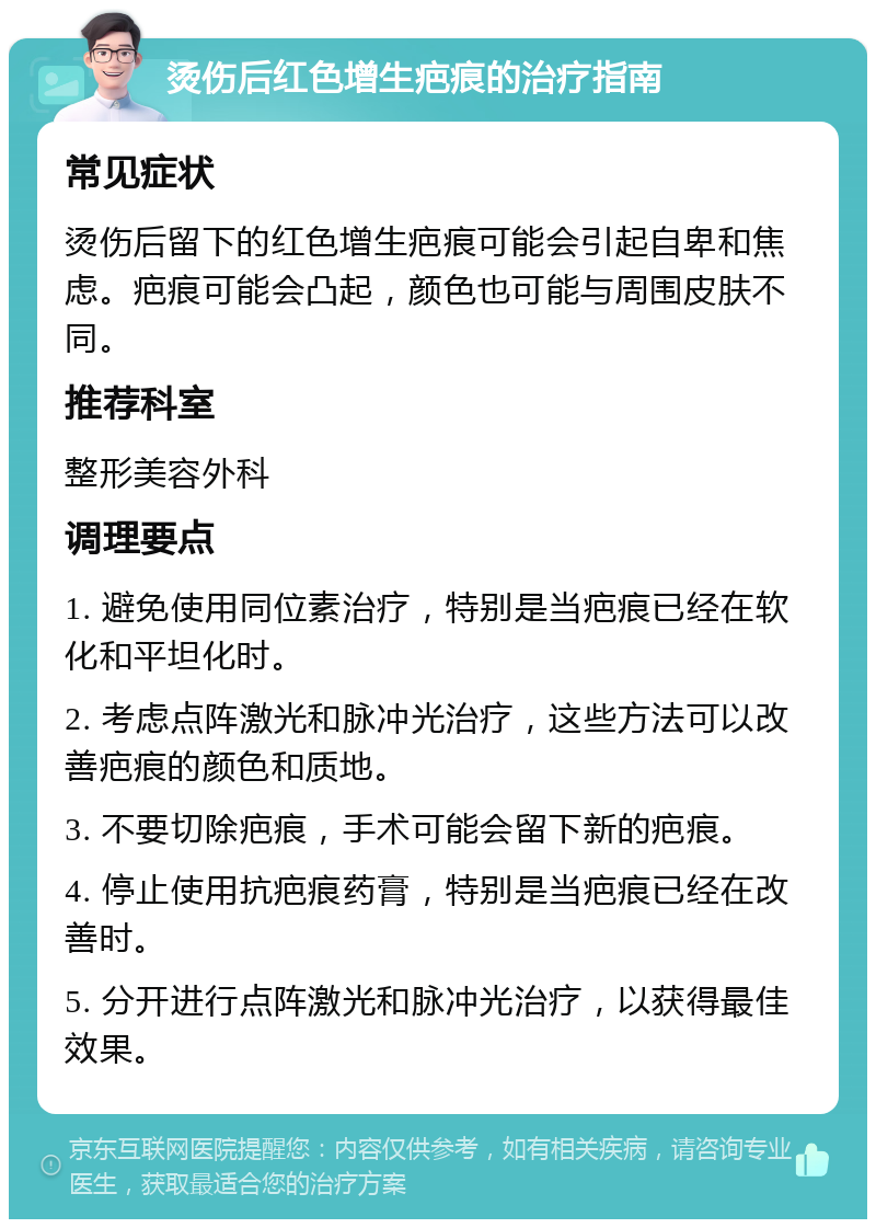 烫伤后红色增生疤痕的治疗指南 常见症状 烫伤后留下的红色增生疤痕可能会引起自卑和焦虑。疤痕可能会凸起，颜色也可能与周围皮肤不同。 推荐科室 整形美容外科 调理要点 1. 避免使用同位素治疗，特别是当疤痕已经在软化和平坦化时。 2. 考虑点阵激光和脉冲光治疗，这些方法可以改善疤痕的颜色和质地。 3. 不要切除疤痕，手术可能会留下新的疤痕。 4. 停止使用抗疤痕药膏，特别是当疤痕已经在改善时。 5. 分开进行点阵激光和脉冲光治疗，以获得最佳效果。