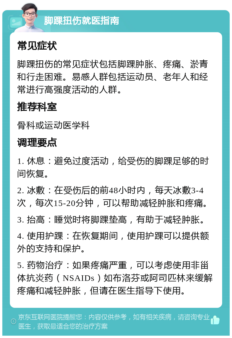 脚踝扭伤就医指南 常见症状 脚踝扭伤的常见症状包括脚踝肿胀、疼痛、淤青和行走困难。易感人群包括运动员、老年人和经常进行高强度活动的人群。 推荐科室 骨科或运动医学科 调理要点 1. 休息：避免过度活动，给受伤的脚踝足够的时间恢复。 2. 冰敷：在受伤后的前48小时内，每天冰敷3-4次，每次15-20分钟，可以帮助减轻肿胀和疼痛。 3. 抬高：睡觉时将脚踝垫高，有助于减轻肿胀。 4. 使用护踝：在恢复期间，使用护踝可以提供额外的支持和保护。 5. 药物治疗：如果疼痛严重，可以考虑使用非甾体抗炎药（NSAIDs）如布洛芬或阿司匹林来缓解疼痛和减轻肿胀，但请在医生指导下使用。