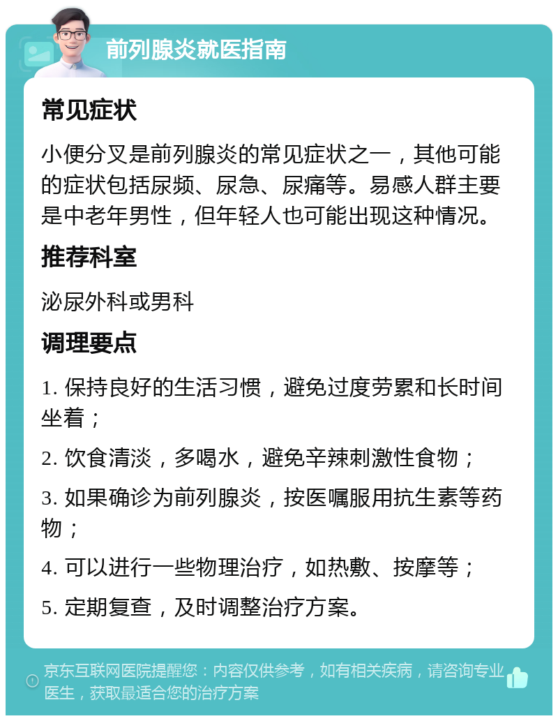 前列腺炎就医指南 常见症状 小便分叉是前列腺炎的常见症状之一，其他可能的症状包括尿频、尿急、尿痛等。易感人群主要是中老年男性，但年轻人也可能出现这种情况。 推荐科室 泌尿外科或男科 调理要点 1. 保持良好的生活习惯，避免过度劳累和长时间坐着； 2. 饮食清淡，多喝水，避免辛辣刺激性食物； 3. 如果确诊为前列腺炎，按医嘱服用抗生素等药物； 4. 可以进行一些物理治疗，如热敷、按摩等； 5. 定期复查，及时调整治疗方案。