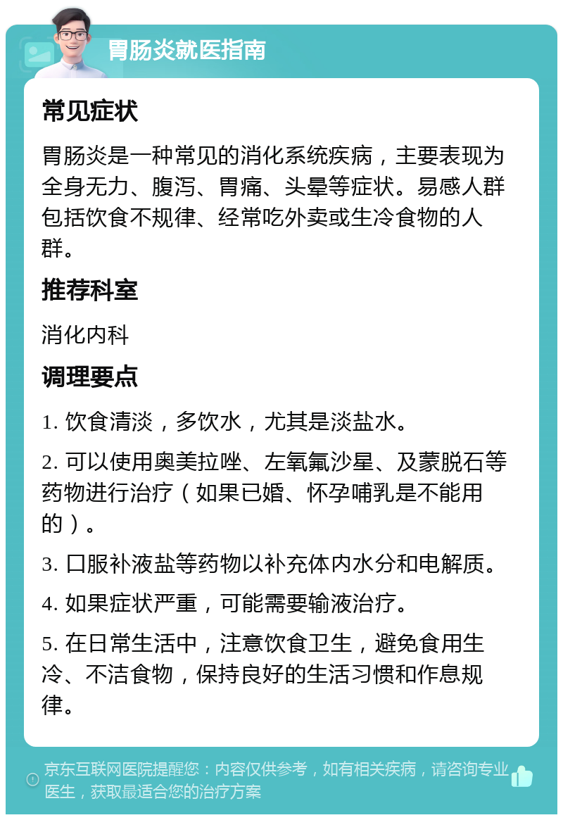 胃肠炎就医指南 常见症状 胃肠炎是一种常见的消化系统疾病，主要表现为全身无力、腹泻、胃痛、头晕等症状。易感人群包括饮食不规律、经常吃外卖或生冷食物的人群。 推荐科室 消化内科 调理要点 1. 饮食清淡，多饮水，尤其是淡盐水。 2. 可以使用奥美拉唑、左氧氟沙星、及蒙脱石等药物进行治疗（如果已婚、怀孕哺乳是不能用的）。 3. 口服补液盐等药物以补充体内水分和电解质。 4. 如果症状严重，可能需要输液治疗。 5. 在日常生活中，注意饮食卫生，避免食用生冷、不洁食物，保持良好的生活习惯和作息规律。