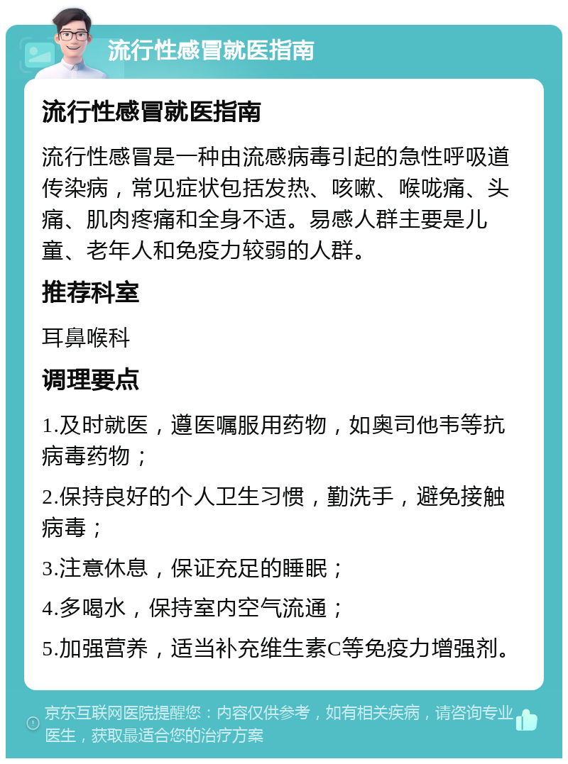 流行性感冒就医指南 流行性感冒就医指南 流行性感冒是一种由流感病毒引起的急性呼吸道传染病，常见症状包括发热、咳嗽、喉咙痛、头痛、肌肉疼痛和全身不适。易感人群主要是儿童、老年人和免疫力较弱的人群。 推荐科室 耳鼻喉科 调理要点 1.及时就医，遵医嘱服用药物，如奥司他韦等抗病毒药物； 2.保持良好的个人卫生习惯，勤洗手，避免接触病毒； 3.注意休息，保证充足的睡眠； 4.多喝水，保持室内空气流通； 5.加强营养，适当补充维生素C等免疫力增强剂。