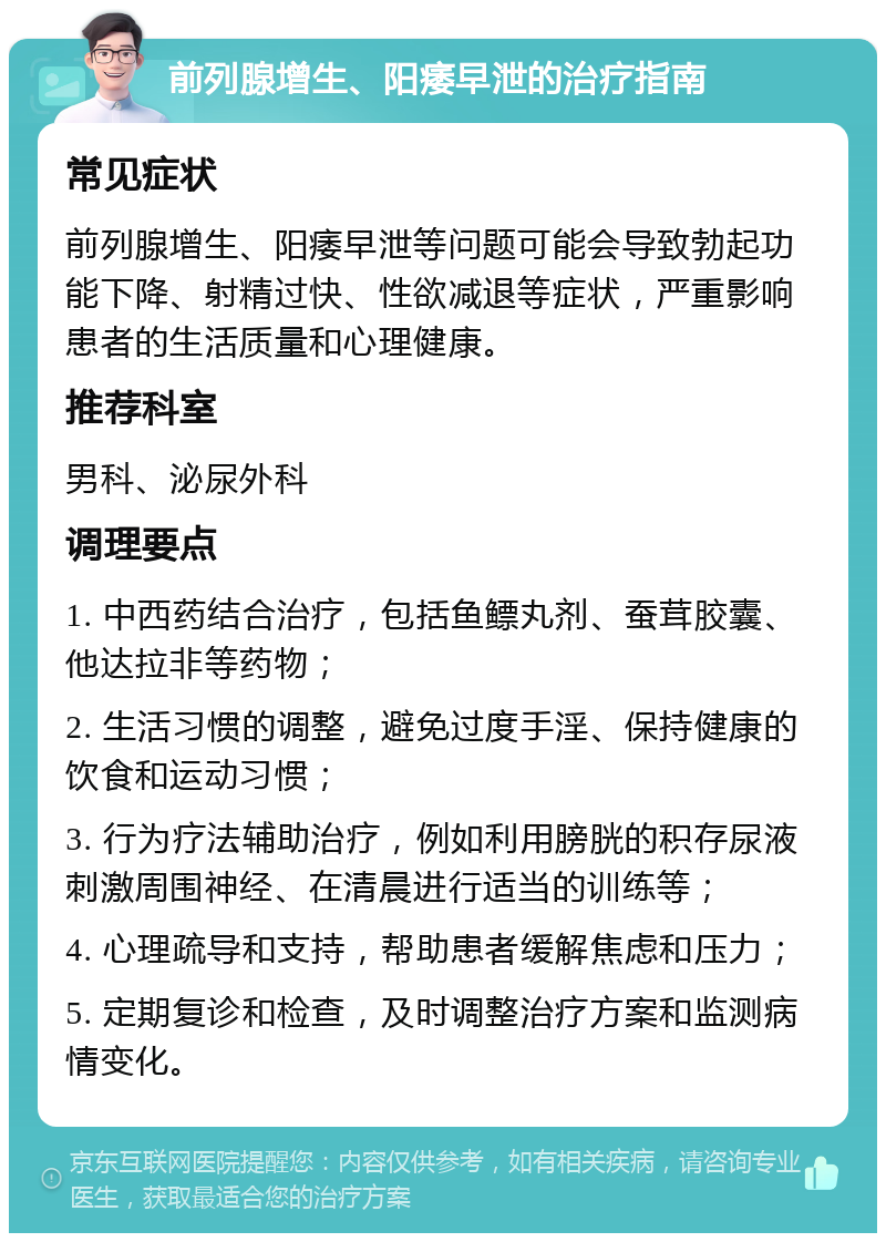 前列腺增生、阳痿早泄的治疗指南 常见症状 前列腺增生、阳痿早泄等问题可能会导致勃起功能下降、射精过快、性欲减退等症状，严重影响患者的生活质量和心理健康。 推荐科室 男科、泌尿外科 调理要点 1. 中西药结合治疗，包括鱼鳔丸剂、蚕茸胶囊、他达拉非等药物； 2. 生活习惯的调整，避免过度手淫、保持健康的饮食和运动习惯； 3. 行为疗法辅助治疗，例如利用膀胱的积存尿液刺激周围神经、在清晨进行适当的训练等； 4. 心理疏导和支持，帮助患者缓解焦虑和压力； 5. 定期复诊和检查，及时调整治疗方案和监测病情变化。