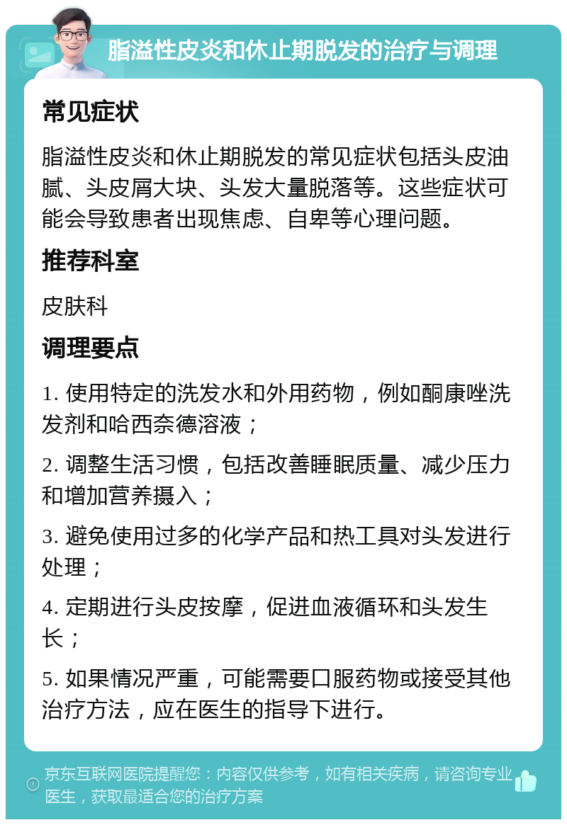 脂溢性皮炎和休止期脱发的治疗与调理 常见症状 脂溢性皮炎和休止期脱发的常见症状包括头皮油腻、头皮屑大块、头发大量脱落等。这些症状可能会导致患者出现焦虑、自卑等心理问题。 推荐科室 皮肤科 调理要点 1. 使用特定的洗发水和外用药物，例如酮康唑洗发剂和哈西奈德溶液； 2. 调整生活习惯，包括改善睡眠质量、减少压力和增加营养摄入； 3. 避免使用过多的化学产品和热工具对头发进行处理； 4. 定期进行头皮按摩，促进血液循环和头发生长； 5. 如果情况严重，可能需要口服药物或接受其他治疗方法，应在医生的指导下进行。