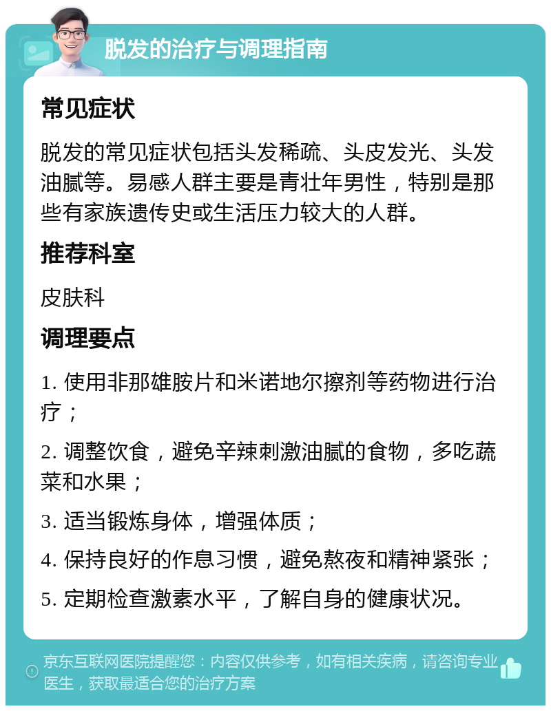 脱发的治疗与调理指南 常见症状 脱发的常见症状包括头发稀疏、头皮发光、头发油腻等。易感人群主要是青壮年男性，特别是那些有家族遗传史或生活压力较大的人群。 推荐科室 皮肤科 调理要点 1. 使用非那雄胺片和米诺地尔擦剂等药物进行治疗； 2. 调整饮食，避免辛辣刺激油腻的食物，多吃蔬菜和水果； 3. 适当锻炼身体，增强体质； 4. 保持良好的作息习惯，避免熬夜和精神紧张； 5. 定期检查激素水平，了解自身的健康状况。