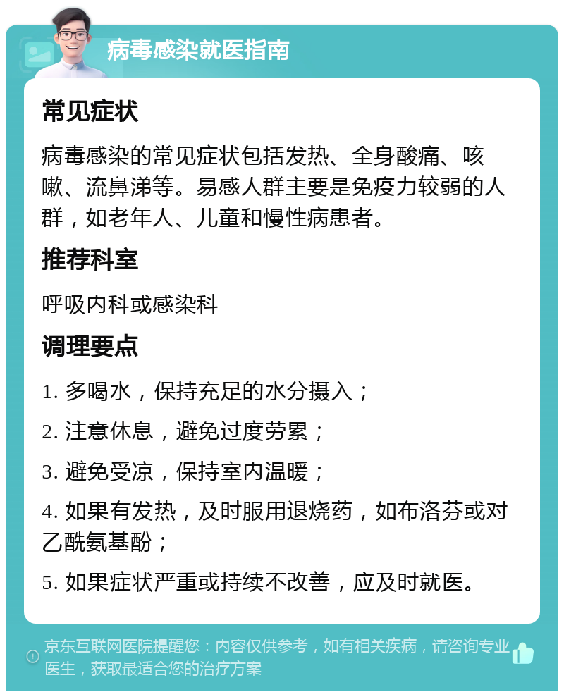 病毒感染就医指南 常见症状 病毒感染的常见症状包括发热、全身酸痛、咳嗽、流鼻涕等。易感人群主要是免疫力较弱的人群，如老年人、儿童和慢性病患者。 推荐科室 呼吸内科或感染科 调理要点 1. 多喝水，保持充足的水分摄入； 2. 注意休息，避免过度劳累； 3. 避免受凉，保持室内温暖； 4. 如果有发热，及时服用退烧药，如布洛芬或对乙酰氨基酚； 5. 如果症状严重或持续不改善，应及时就医。