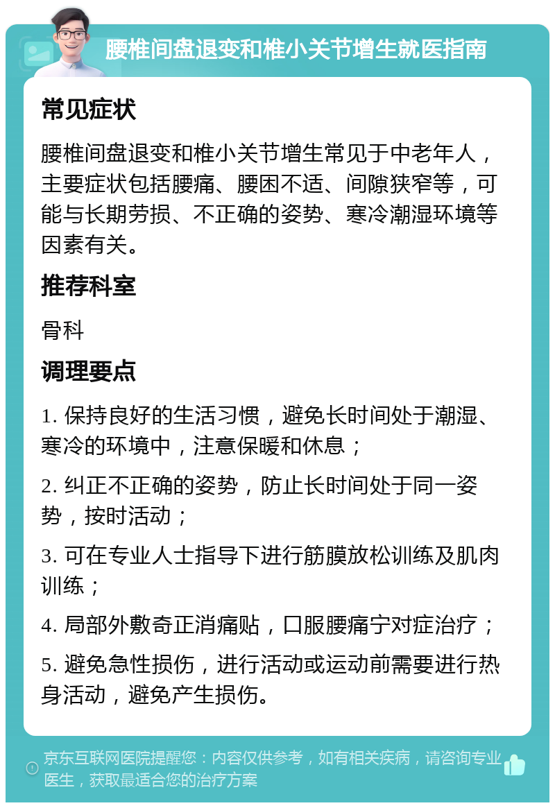 腰椎间盘退变和椎小关节增生就医指南 常见症状 腰椎间盘退变和椎小关节增生常见于中老年人，主要症状包括腰痛、腰困不适、间隙狭窄等，可能与长期劳损、不正确的姿势、寒冷潮湿环境等因素有关。 推荐科室 骨科 调理要点 1. 保持良好的生活习惯，避免长时间处于潮湿、寒冷的环境中，注意保暖和休息； 2. 纠正不正确的姿势，防止长时间处于同一姿势，按时活动； 3. 可在专业人士指导下进行筋膜放松训练及肌肉训练； 4. 局部外敷奇正消痛贴，口服腰痛宁对症治疗； 5. 避免急性损伤，进行活动或运动前需要进行热身活动，避免产生损伤。