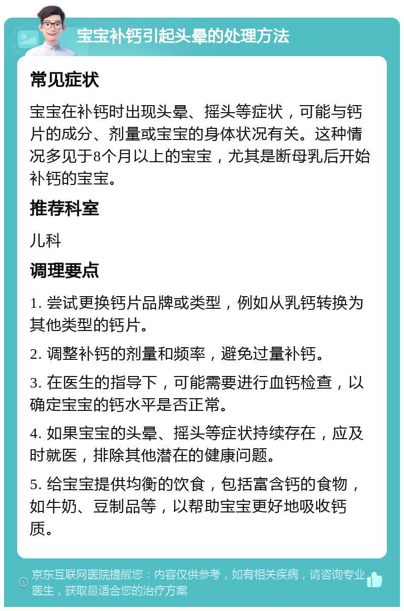 宝宝补钙引起头晕的处理方法 常见症状 宝宝在补钙时出现头晕、摇头等症状，可能与钙片的成分、剂量或宝宝的身体状况有关。这种情况多见于8个月以上的宝宝，尤其是断母乳后开始补钙的宝宝。 推荐科室 儿科 调理要点 1. 尝试更换钙片品牌或类型，例如从乳钙转换为其他类型的钙片。 2. 调整补钙的剂量和频率，避免过量补钙。 3. 在医生的指导下，可能需要进行血钙检查，以确定宝宝的钙水平是否正常。 4. 如果宝宝的头晕、摇头等症状持续存在，应及时就医，排除其他潜在的健康问题。 5. 给宝宝提供均衡的饮食，包括富含钙的食物，如牛奶、豆制品等，以帮助宝宝更好地吸收钙质。