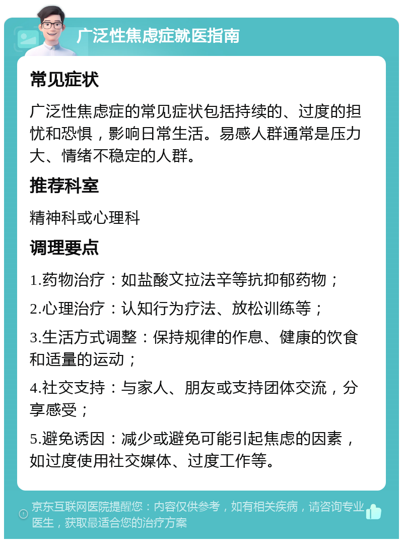 广泛性焦虑症就医指南 常见症状 广泛性焦虑症的常见症状包括持续的、过度的担忧和恐惧，影响日常生活。易感人群通常是压力大、情绪不稳定的人群。 推荐科室 精神科或心理科 调理要点 1.药物治疗：如盐酸文拉法辛等抗抑郁药物； 2.心理治疗：认知行为疗法、放松训练等； 3.生活方式调整：保持规律的作息、健康的饮食和适量的运动； 4.社交支持：与家人、朋友或支持团体交流，分享感受； 5.避免诱因：减少或避免可能引起焦虑的因素，如过度使用社交媒体、过度工作等。