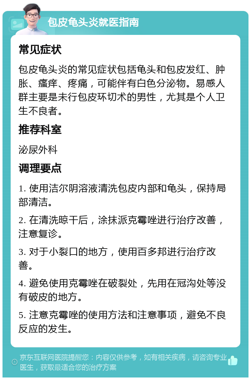 包皮龟头炎就医指南 常见症状 包皮龟头炎的常见症状包括龟头和包皮发红、肿胀、瘙痒、疼痛，可能伴有白色分泌物。易感人群主要是未行包皮环切术的男性，尤其是个人卫生不良者。 推荐科室 泌尿外科 调理要点 1. 使用洁尔阴溶液清洗包皮内部和龟头，保持局部清洁。 2. 在清洗晾干后，涂抹派克霉唑进行治疗改善，注意复诊。 3. 对于小裂口的地方，使用百多邦进行治疗改善。 4. 避免使用克霉唑在破裂处，先用在冠沟处等没有破皮的地方。 5. 注意克霉唑的使用方法和注意事项，避免不良反应的发生。