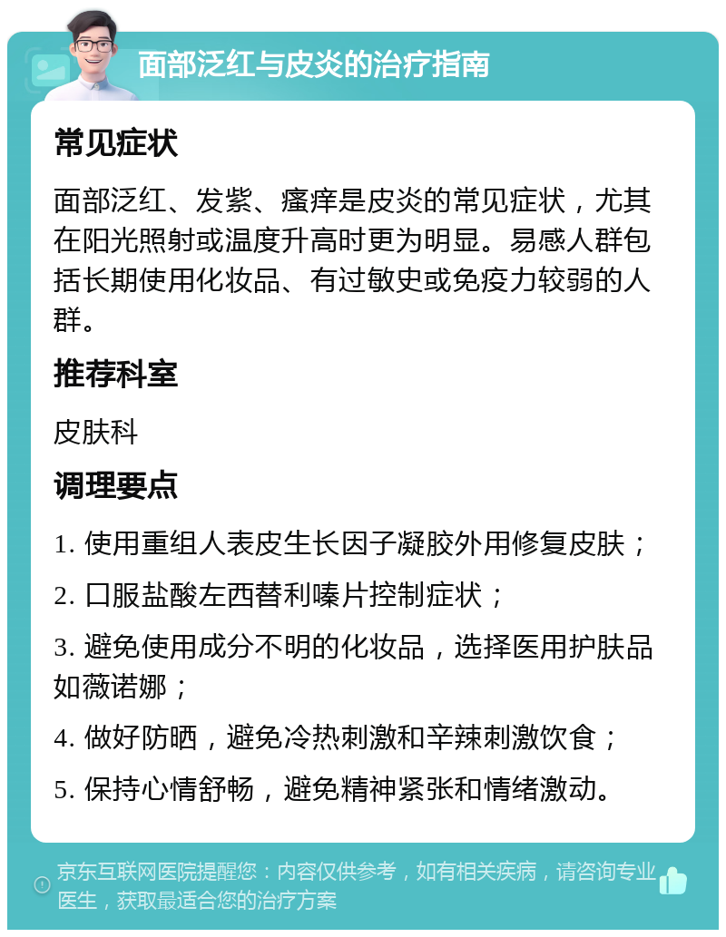 面部泛红与皮炎的治疗指南 常见症状 面部泛红、发紫、瘙痒是皮炎的常见症状，尤其在阳光照射或温度升高时更为明显。易感人群包括长期使用化妆品、有过敏史或免疫力较弱的人群。 推荐科室 皮肤科 调理要点 1. 使用重组人表皮生长因子凝胶外用修复皮肤； 2. 口服盐酸左西替利嗪片控制症状； 3. 避免使用成分不明的化妆品，选择医用护肤品如薇诺娜； 4. 做好防晒，避免冷热刺激和辛辣刺激饮食； 5. 保持心情舒畅，避免精神紧张和情绪激动。