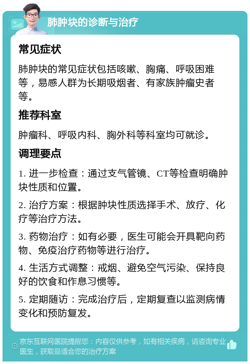 肺肿块的诊断与治疗 常见症状 肺肿块的常见症状包括咳嗽、胸痛、呼吸困难等，易感人群为长期吸烟者、有家族肿瘤史者等。 推荐科室 肿瘤科、呼吸内科、胸外科等科室均可就诊。 调理要点 1. 进一步检查：通过支气管镜、CT等检查明确肿块性质和位置。 2. 治疗方案：根据肿块性质选择手术、放疗、化疗等治疗方法。 3. 药物治疗：如有必要，医生可能会开具靶向药物、免疫治疗药物等进行治疗。 4. 生活方式调整：戒烟、避免空气污染、保持良好的饮食和作息习惯等。 5. 定期随访：完成治疗后，定期复查以监测病情变化和预防复发。