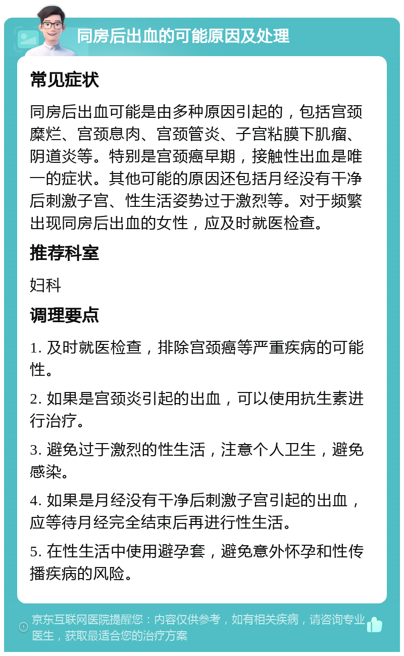 同房后出血的可能原因及处理 常见症状 同房后出血可能是由多种原因引起的，包括宫颈糜烂、宫颈息肉、宫颈管炎、子宫粘膜下肌瘤、阴道炎等。特别是宫颈癌早期，接触性出血是唯一的症状。其他可能的原因还包括月经没有干净后刺激子宫、性生活姿势过于激烈等。对于频繁出现同房后出血的女性，应及时就医检查。 推荐科室 妇科 调理要点 1. 及时就医检查，排除宫颈癌等严重疾病的可能性。 2. 如果是宫颈炎引起的出血，可以使用抗生素进行治疗。 3. 避免过于激烈的性生活，注意个人卫生，避免感染。 4. 如果是月经没有干净后刺激子宫引起的出血，应等待月经完全结束后再进行性生活。 5. 在性生活中使用避孕套，避免意外怀孕和性传播疾病的风险。