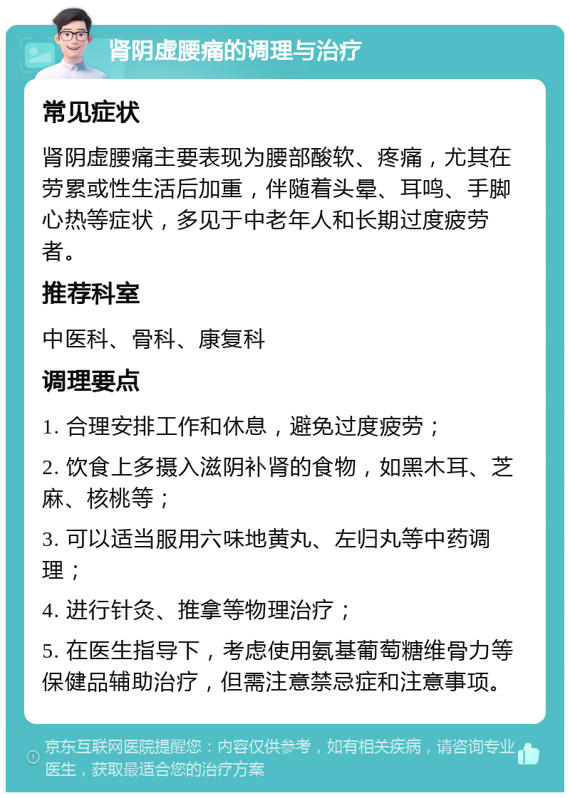 肾阴虚腰痛的调理与治疗 常见症状 肾阴虚腰痛主要表现为腰部酸软、疼痛，尤其在劳累或性生活后加重，伴随着头晕、耳鸣、手脚心热等症状，多见于中老年人和长期过度疲劳者。 推荐科室 中医科、骨科、康复科 调理要点 1. 合理安排工作和休息，避免过度疲劳； 2. 饮食上多摄入滋阴补肾的食物，如黑木耳、芝麻、核桃等； 3. 可以适当服用六味地黄丸、左归丸等中药调理； 4. 进行针灸、推拿等物理治疗； 5. 在医生指导下，考虑使用氨基葡萄糖维骨力等保健品辅助治疗，但需注意禁忌症和注意事项。