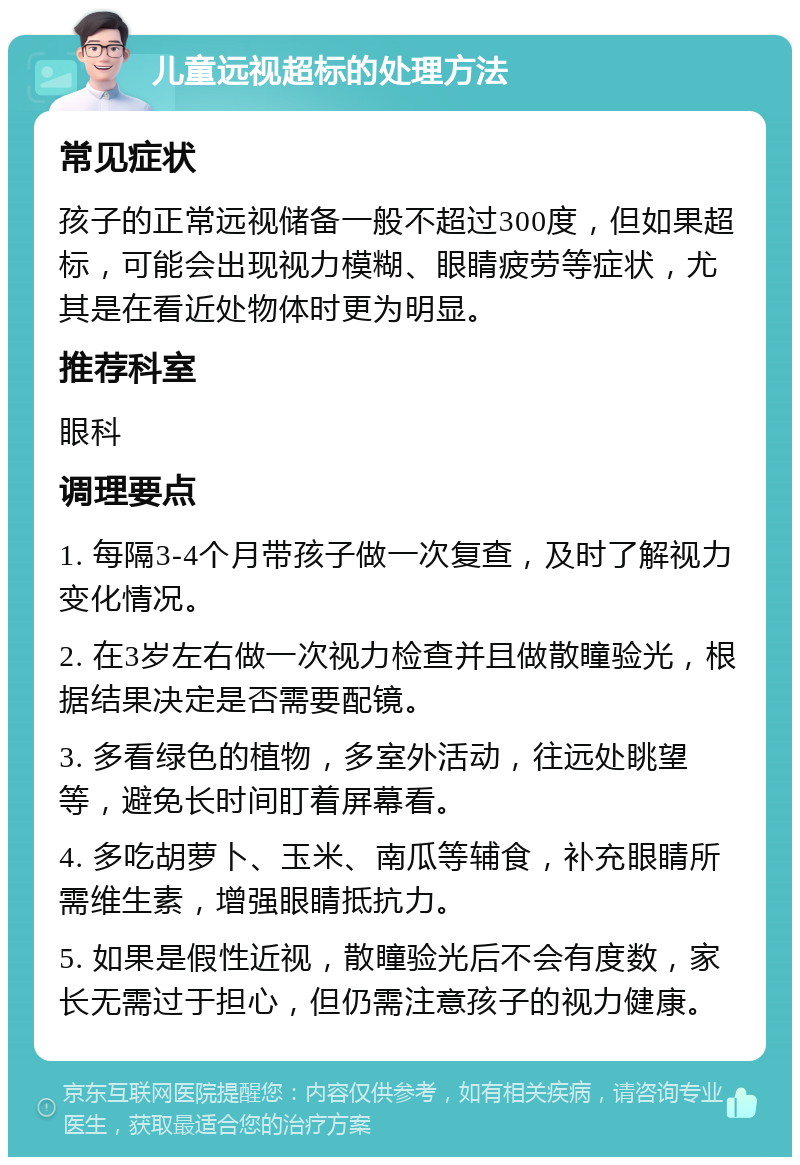 儿童远视超标的处理方法 常见症状 孩子的正常远视储备一般不超过300度，但如果超标，可能会出现视力模糊、眼睛疲劳等症状，尤其是在看近处物体时更为明显。 推荐科室 眼科 调理要点 1. 每隔3-4个月带孩子做一次复查，及时了解视力变化情况。 2. 在3岁左右做一次视力检查并且做散瞳验光，根据结果决定是否需要配镜。 3. 多看绿色的植物，多室外活动，往远处眺望等，避免长时间盯着屏幕看。 4. 多吃胡萝卜、玉米、南瓜等辅食，补充眼睛所需维生素，增强眼睛抵抗力。 5. 如果是假性近视，散瞳验光后不会有度数，家长无需过于担心，但仍需注意孩子的视力健康。