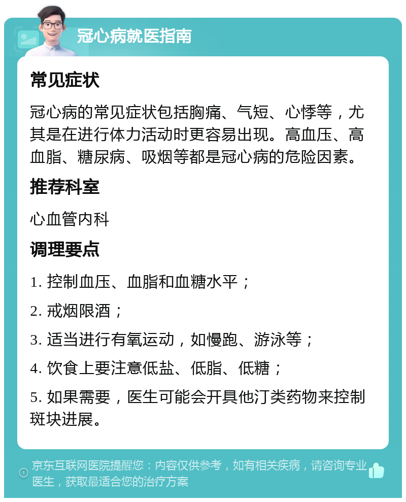 冠心病就医指南 常见症状 冠心病的常见症状包括胸痛、气短、心悸等，尤其是在进行体力活动时更容易出现。高血压、高血脂、糖尿病、吸烟等都是冠心病的危险因素。 推荐科室 心血管内科 调理要点 1. 控制血压、血脂和血糖水平； 2. 戒烟限酒； 3. 适当进行有氧运动，如慢跑、游泳等； 4. 饮食上要注意低盐、低脂、低糖； 5. 如果需要，医生可能会开具他汀类药物来控制斑块进展。