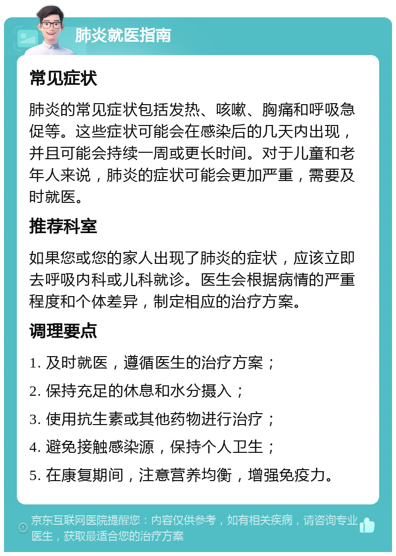 肺炎就医指南 常见症状 肺炎的常见症状包括发热、咳嗽、胸痛和呼吸急促等。这些症状可能会在感染后的几天内出现，并且可能会持续一周或更长时间。对于儿童和老年人来说，肺炎的症状可能会更加严重，需要及时就医。 推荐科室 如果您或您的家人出现了肺炎的症状，应该立即去呼吸内科或儿科就诊。医生会根据病情的严重程度和个体差异，制定相应的治疗方案。 调理要点 1. 及时就医，遵循医生的治疗方案； 2. 保持充足的休息和水分摄入； 3. 使用抗生素或其他药物进行治疗； 4. 避免接触感染源，保持个人卫生； 5. 在康复期间，注意营养均衡，增强免疫力。