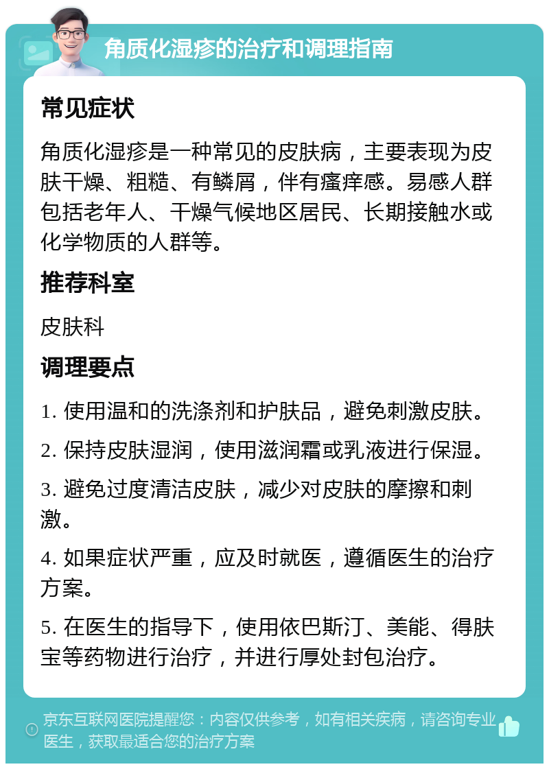 角质化湿疹的治疗和调理指南 常见症状 角质化湿疹是一种常见的皮肤病，主要表现为皮肤干燥、粗糙、有鳞屑，伴有瘙痒感。易感人群包括老年人、干燥气候地区居民、长期接触水或化学物质的人群等。 推荐科室 皮肤科 调理要点 1. 使用温和的洗涤剂和护肤品，避免刺激皮肤。 2. 保持皮肤湿润，使用滋润霜或乳液进行保湿。 3. 避免过度清洁皮肤，减少对皮肤的摩擦和刺激。 4. 如果症状严重，应及时就医，遵循医生的治疗方案。 5. 在医生的指导下，使用依巴斯汀、美能、得肤宝等药物进行治疗，并进行厚处封包治疗。