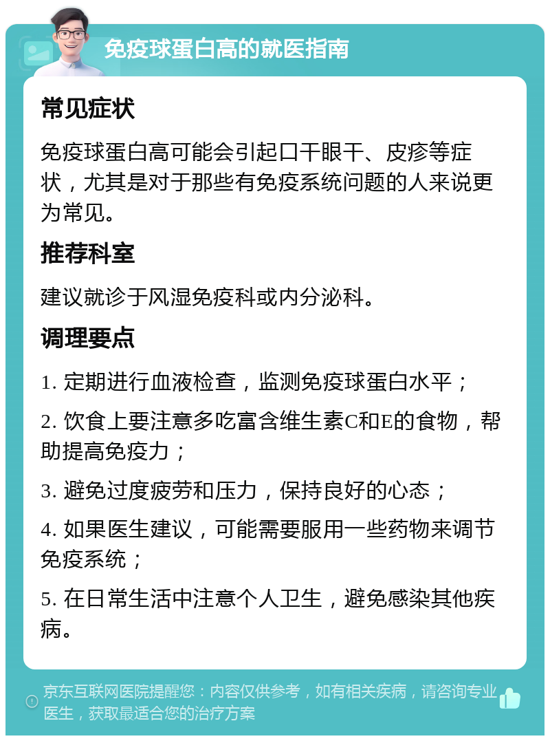 免疫球蛋白高的就医指南 常见症状 免疫球蛋白高可能会引起口干眼干、皮疹等症状，尤其是对于那些有免疫系统问题的人来说更为常见。 推荐科室 建议就诊于风湿免疫科或内分泌科。 调理要点 1. 定期进行血液检查，监测免疫球蛋白水平； 2. 饮食上要注意多吃富含维生素C和E的食物，帮助提高免疫力； 3. 避免过度疲劳和压力，保持良好的心态； 4. 如果医生建议，可能需要服用一些药物来调节免疫系统； 5. 在日常生活中注意个人卫生，避免感染其他疾病。