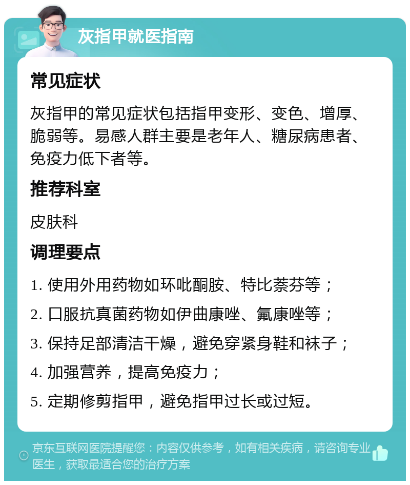 灰指甲就医指南 常见症状 灰指甲的常见症状包括指甲变形、变色、增厚、脆弱等。易感人群主要是老年人、糖尿病患者、免疫力低下者等。 推荐科室 皮肤科 调理要点 1. 使用外用药物如环吡酮胺、特比萘芬等； 2. 口服抗真菌药物如伊曲康唑、氟康唑等； 3. 保持足部清洁干燥，避免穿紧身鞋和袜子； 4. 加强营养，提高免疫力； 5. 定期修剪指甲，避免指甲过长或过短。